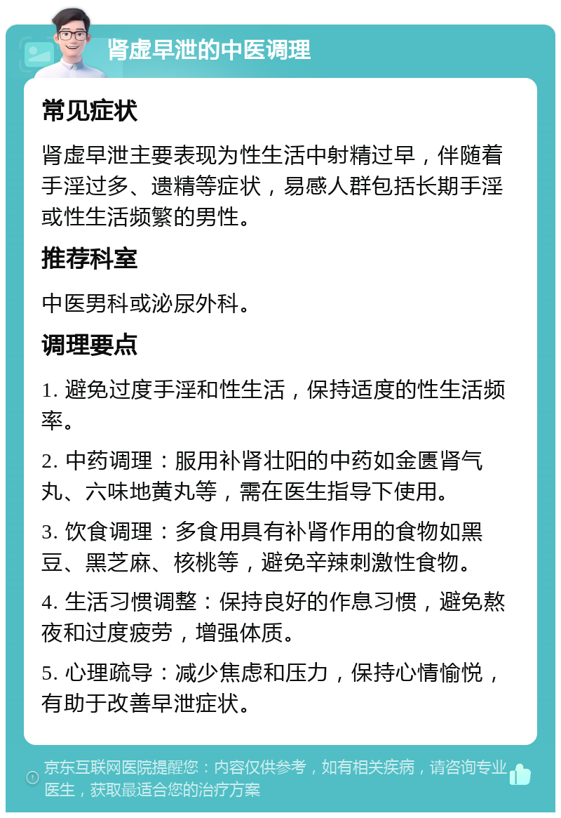 肾虚早泄的中医调理 常见症状 肾虚早泄主要表现为性生活中射精过早，伴随着手淫过多、遗精等症状，易感人群包括长期手淫或性生活频繁的男性。 推荐科室 中医男科或泌尿外科。 调理要点 1. 避免过度手淫和性生活，保持适度的性生活频率。 2. 中药调理：服用补肾壮阳的中药如金匮肾气丸、六味地黄丸等，需在医生指导下使用。 3. 饮食调理：多食用具有补肾作用的食物如黑豆、黑芝麻、核桃等，避免辛辣刺激性食物。 4. 生活习惯调整：保持良好的作息习惯，避免熬夜和过度疲劳，增强体质。 5. 心理疏导：减少焦虑和压力，保持心情愉悦，有助于改善早泄症状。