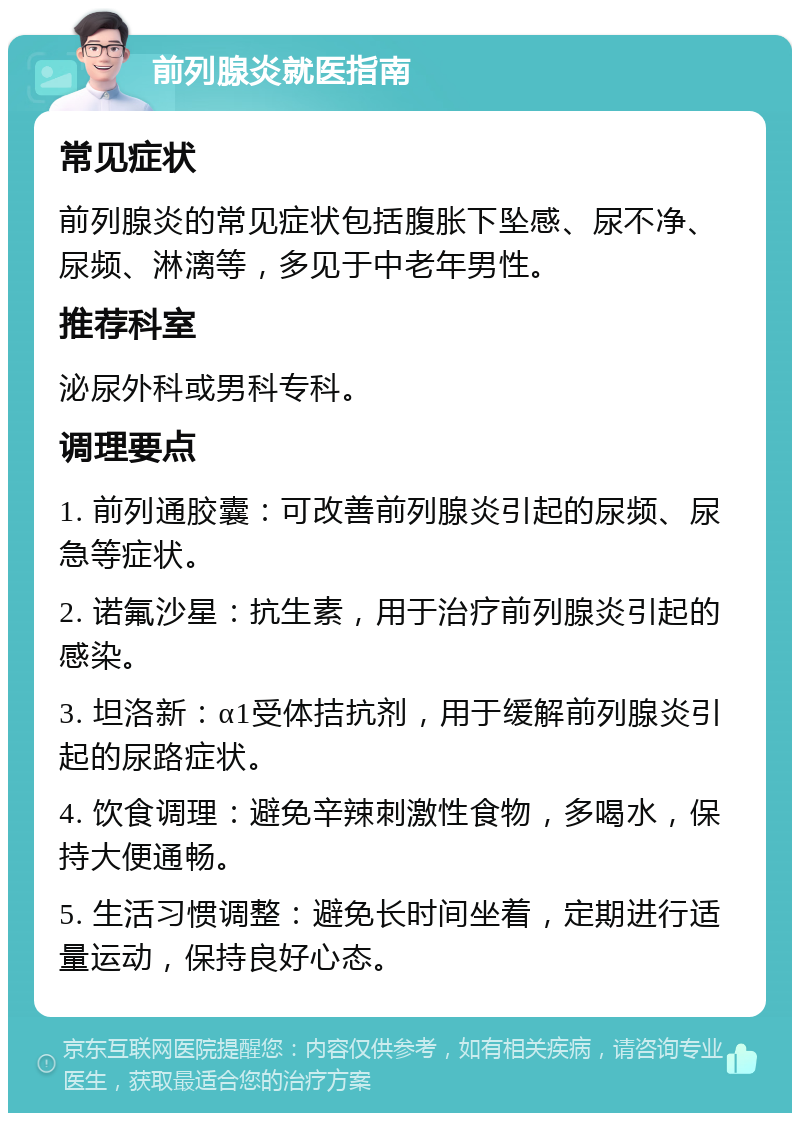 前列腺炎就医指南 常见症状 前列腺炎的常见症状包括腹胀下坠感、尿不净、尿频、淋漓等，多见于中老年男性。 推荐科室 泌尿外科或男科专科。 调理要点 1. 前列通胶囊：可改善前列腺炎引起的尿频、尿急等症状。 2. 诺氟沙星：抗生素，用于治疗前列腺炎引起的感染。 3. 坦洛新：α1受体拮抗剂，用于缓解前列腺炎引起的尿路症状。 4. 饮食调理：避免辛辣刺激性食物，多喝水，保持大便通畅。 5. 生活习惯调整：避免长时间坐着，定期进行适量运动，保持良好心态。