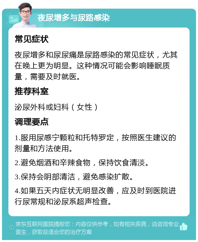 夜尿增多与尿路感染 常见症状 夜尿增多和尿尿痛是尿路感染的常见症状，尤其在晚上更为明显。这种情况可能会影响睡眠质量，需要及时就医。 推荐科室 泌尿外科或妇科（女性） 调理要点 1.服用尿感宁颗粒和托特罗定，按照医生建议的剂量和方法使用。 2.避免烟酒和辛辣食物，保持饮食清淡。 3.保持会阴部清洁，避免感染扩散。 4.如果五天内症状无明显改善，应及时到医院进行尿常规和泌尿系超声检查。