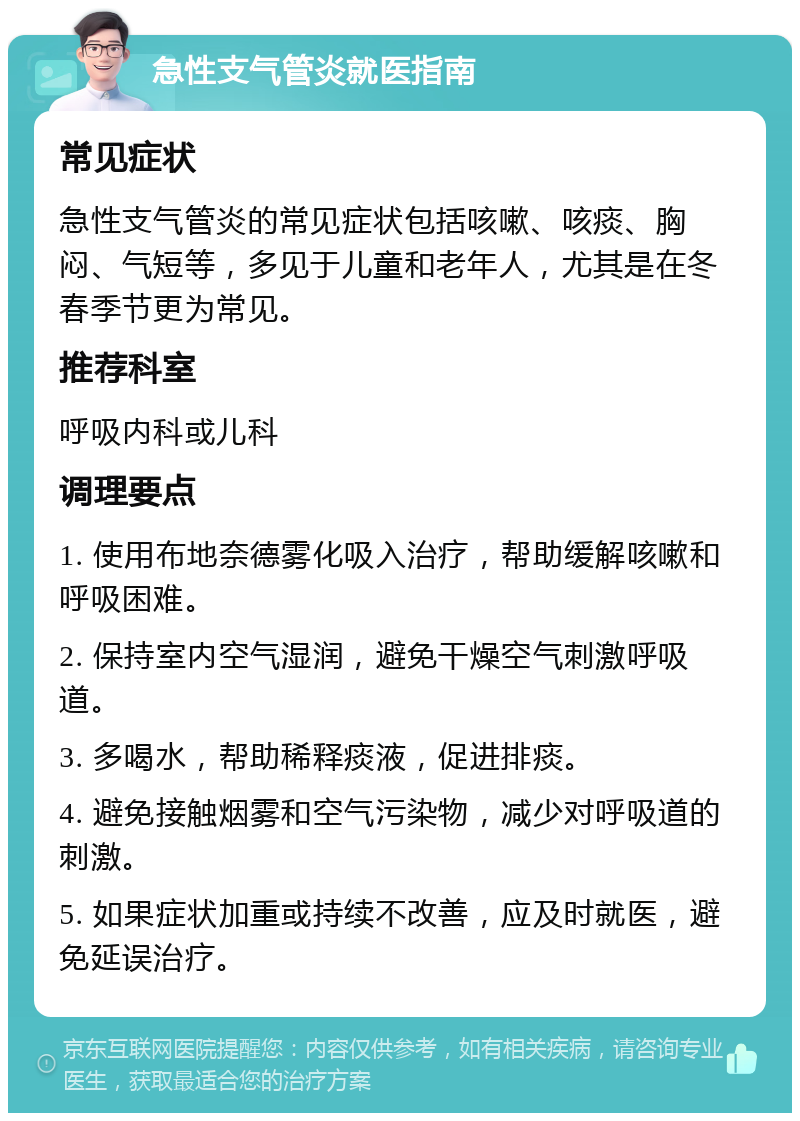 急性支气管炎就医指南 常见症状 急性支气管炎的常见症状包括咳嗽、咳痰、胸闷、气短等，多见于儿童和老年人，尤其是在冬春季节更为常见。 推荐科室 呼吸内科或儿科 调理要点 1. 使用布地奈德雾化吸入治疗，帮助缓解咳嗽和呼吸困难。 2. 保持室内空气湿润，避免干燥空气刺激呼吸道。 3. 多喝水，帮助稀释痰液，促进排痰。 4. 避免接触烟雾和空气污染物，减少对呼吸道的刺激。 5. 如果症状加重或持续不改善，应及时就医，避免延误治疗。