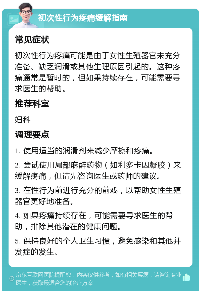 初次性行为疼痛缓解指南 常见症状 初次性行为疼痛可能是由于女性生殖器官未充分准备、缺乏润滑或其他生理原因引起的。这种疼痛通常是暂时的，但如果持续存在，可能需要寻求医生的帮助。 推荐科室 妇科 调理要点 1. 使用适当的润滑剂来减少摩擦和疼痛。 2. 尝试使用局部麻醉药物（如利多卡因凝胶）来缓解疼痛，但请先咨询医生或药师的建议。 3. 在性行为前进行充分的前戏，以帮助女性生殖器官更好地准备。 4. 如果疼痛持续存在，可能需要寻求医生的帮助，排除其他潜在的健康问题。 5. 保持良好的个人卫生习惯，避免感染和其他并发症的发生。