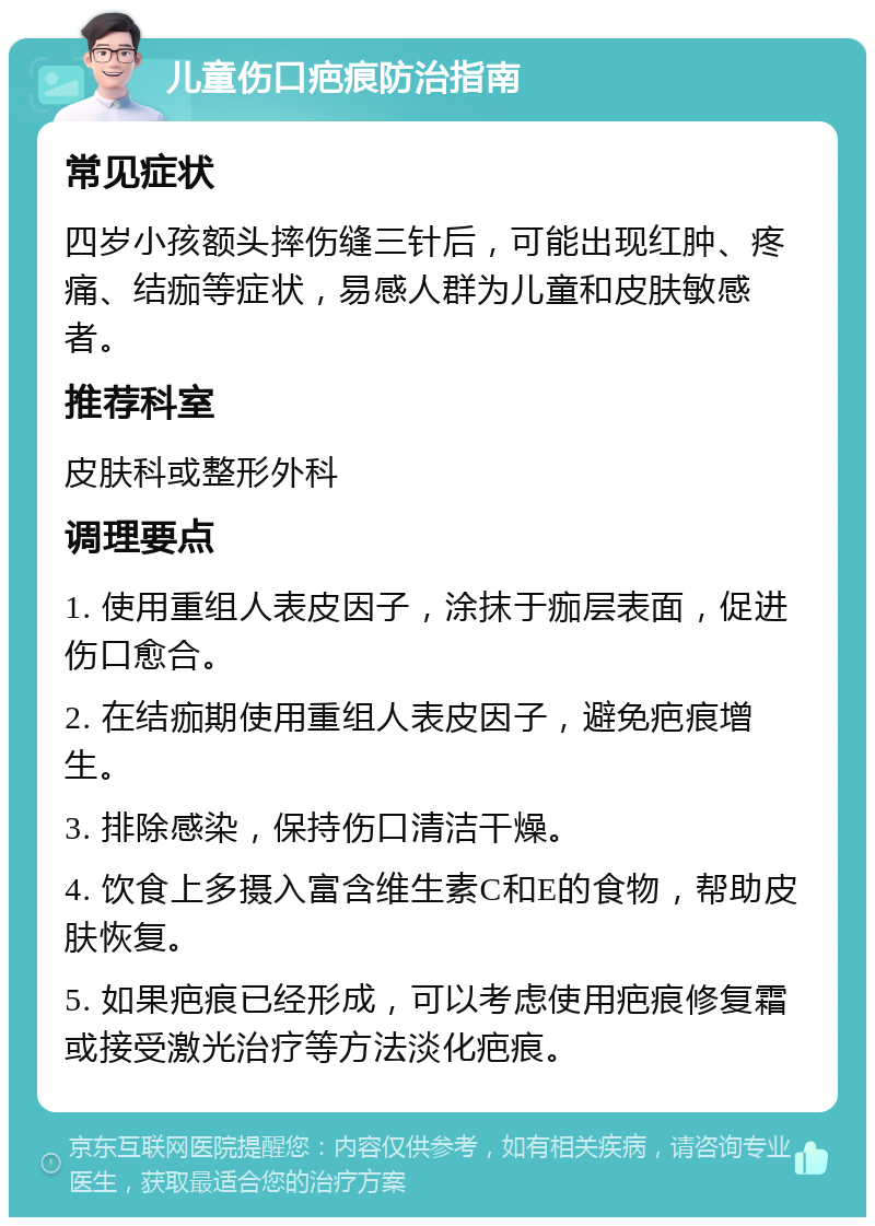 儿童伤口疤痕防治指南 常见症状 四岁小孩额头摔伤缝三针后，可能出现红肿、疼痛、结痂等症状，易感人群为儿童和皮肤敏感者。 推荐科室 皮肤科或整形外科 调理要点 1. 使用重组人表皮因子，涂抹于痂层表面，促进伤口愈合。 2. 在结痂期使用重组人表皮因子，避免疤痕增生。 3. 排除感染，保持伤口清洁干燥。 4. 饮食上多摄入富含维生素C和E的食物，帮助皮肤恢复。 5. 如果疤痕已经形成，可以考虑使用疤痕修复霜或接受激光治疗等方法淡化疤痕。