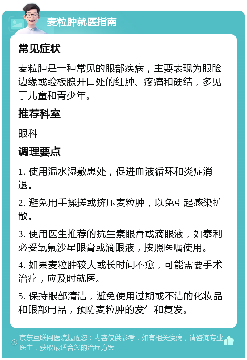 麦粒肿就医指南 常见症状 麦粒肿是一种常见的眼部疾病，主要表现为眼睑边缘或睑板腺开口处的红肿、疼痛和硬结，多见于儿童和青少年。 推荐科室 眼科 调理要点 1. 使用温水湿敷患处，促进血液循环和炎症消退。 2. 避免用手揉搓或挤压麦粒肿，以免引起感染扩散。 3. 使用医生推荐的抗生素眼膏或滴眼液，如泰利必妥氧氟沙星眼膏或滴眼液，按照医嘱使用。 4. 如果麦粒肿较大或长时间不愈，可能需要手术治疗，应及时就医。 5. 保持眼部清洁，避免使用过期或不洁的化妆品和眼部用品，预防麦粒肿的发生和复发。