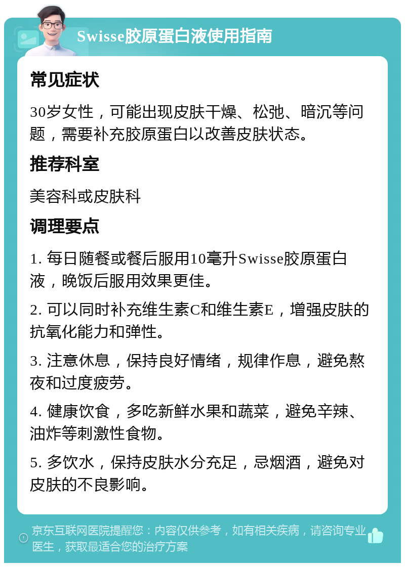 Swisse胶原蛋白液使用指南 常见症状 30岁女性，可能出现皮肤干燥、松弛、暗沉等问题，需要补充胶原蛋白以改善皮肤状态。 推荐科室 美容科或皮肤科 调理要点 1. 每日随餐或餐后服用10毫升Swisse胶原蛋白液，晚饭后服用效果更佳。 2. 可以同时补充维生素C和维生素E，增强皮肤的抗氧化能力和弹性。 3. 注意休息，保持良好情绪，规律作息，避免熬夜和过度疲劳。 4. 健康饮食，多吃新鲜水果和蔬菜，避免辛辣、油炸等刺激性食物。 5. 多饮水，保持皮肤水分充足，忌烟酒，避免对皮肤的不良影响。