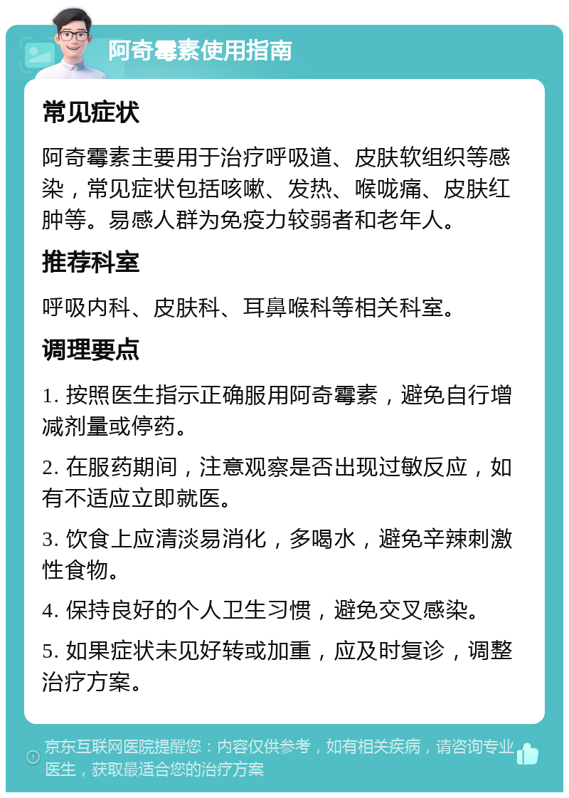 阿奇霉素使用指南 常见症状 阿奇霉素主要用于治疗呼吸道、皮肤软组织等感染，常见症状包括咳嗽、发热、喉咙痛、皮肤红肿等。易感人群为免疫力较弱者和老年人。 推荐科室 呼吸内科、皮肤科、耳鼻喉科等相关科室。 调理要点 1. 按照医生指示正确服用阿奇霉素，避免自行增减剂量或停药。 2. 在服药期间，注意观察是否出现过敏反应，如有不适应立即就医。 3. 饮食上应清淡易消化，多喝水，避免辛辣刺激性食物。 4. 保持良好的个人卫生习惯，避免交叉感染。 5. 如果症状未见好转或加重，应及时复诊，调整治疗方案。