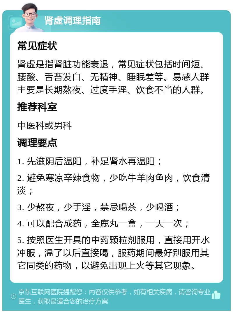 肾虚调理指南 常见症状 肾虚是指肾脏功能衰退，常见症状包括时间短、腰酸、舌苔发白、无精神、睡眠差等。易感人群主要是长期熬夜、过度手淫、饮食不当的人群。 推荐科室 中医科或男科 调理要点 1. 先滋阴后温阳，补足肾水再温阳； 2. 避免寒凉辛辣食物，少吃牛羊肉鱼肉，饮食清淡； 3. 少熬夜，少手淫，禁忌喝茶，少喝酒； 4. 可以配合成药，全鹿丸一盒，一天一次； 5. 按照医生开具的中药颗粒剂服用，直接用开水冲服，温了以后直接喝，服药期间最好别服用其它同类的药物，以避免出现上火等其它现象。