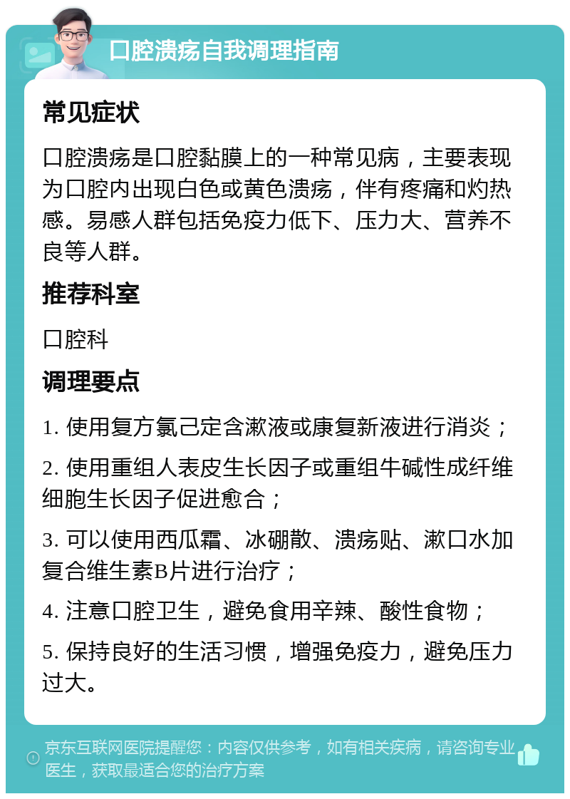 口腔溃疡自我调理指南 常见症状 口腔溃疡是口腔黏膜上的一种常见病，主要表现为口腔内出现白色或黄色溃疡，伴有疼痛和灼热感。易感人群包括免疫力低下、压力大、营养不良等人群。 推荐科室 口腔科 调理要点 1. 使用复方氯己定含漱液或康复新液进行消炎； 2. 使用重组人表皮生长因子或重组牛碱性成纤维细胞生长因子促进愈合； 3. 可以使用西瓜霜、冰硼散、溃疡贴、漱口水加复合维生素B片进行治疗； 4. 注意口腔卫生，避免食用辛辣、酸性食物； 5. 保持良好的生活习惯，增强免疫力，避免压力过大。