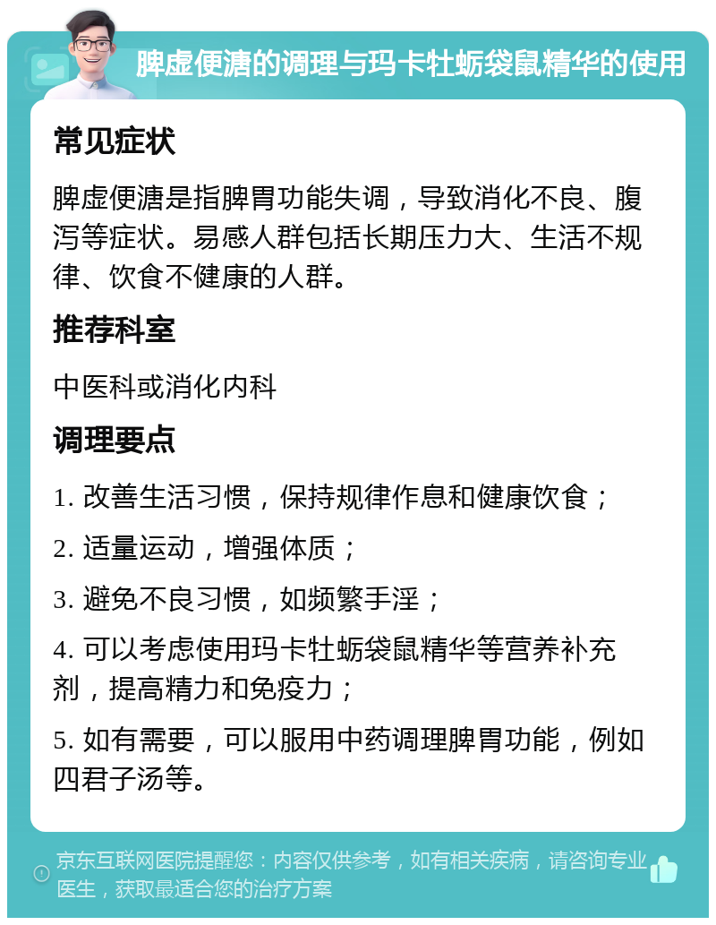 脾虚便溏的调理与玛卡牡蛎袋鼠精华的使用 常见症状 脾虚便溏是指脾胃功能失调，导致消化不良、腹泻等症状。易感人群包括长期压力大、生活不规律、饮食不健康的人群。 推荐科室 中医科或消化内科 调理要点 1. 改善生活习惯，保持规律作息和健康饮食； 2. 适量运动，增强体质； 3. 避免不良习惯，如频繁手淫； 4. 可以考虑使用玛卡牡蛎袋鼠精华等营养补充剂，提高精力和免疫力； 5. 如有需要，可以服用中药调理脾胃功能，例如四君子汤等。