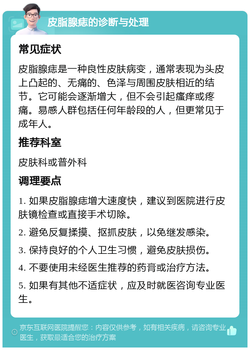 皮脂腺痣的诊断与处理 常见症状 皮脂腺痣是一种良性皮肤病变，通常表现为头皮上凸起的、无痛的、色泽与周围皮肤相近的结节。它可能会逐渐增大，但不会引起瘙痒或疼痛。易感人群包括任何年龄段的人，但更常见于成年人。 推荐科室 皮肤科或普外科 调理要点 1. 如果皮脂腺痣增大速度快，建议到医院进行皮肤镜检查或直接手术切除。 2. 避免反复揉摸、抠抓皮肤，以免继发感染。 3. 保持良好的个人卫生习惯，避免皮肤损伤。 4. 不要使用未经医生推荐的药膏或治疗方法。 5. 如果有其他不适症状，应及时就医咨询专业医生。