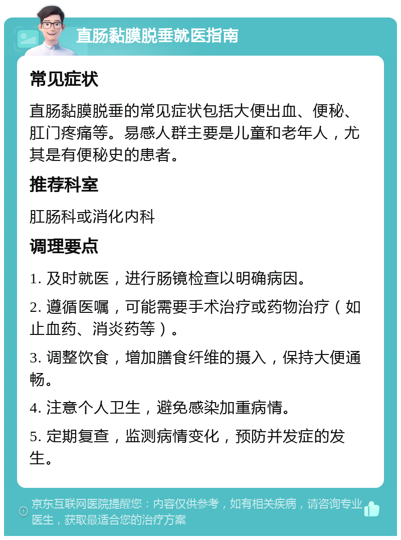 直肠黏膜脱垂就医指南 常见症状 直肠黏膜脱垂的常见症状包括大便出血、便秘、肛门疼痛等。易感人群主要是儿童和老年人，尤其是有便秘史的患者。 推荐科室 肛肠科或消化内科 调理要点 1. 及时就医，进行肠镜检查以明确病因。 2. 遵循医嘱，可能需要手术治疗或药物治疗（如止血药、消炎药等）。 3. 调整饮食，增加膳食纤维的摄入，保持大便通畅。 4. 注意个人卫生，避免感染加重病情。 5. 定期复查，监测病情变化，预防并发症的发生。