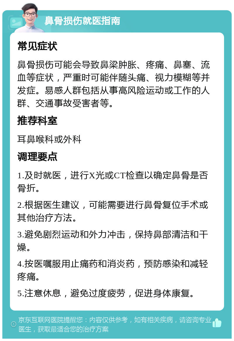 鼻骨损伤就医指南 常见症状 鼻骨损伤可能会导致鼻梁肿胀、疼痛、鼻塞、流血等症状，严重时可能伴随头痛、视力模糊等并发症。易感人群包括从事高风险运动或工作的人群、交通事故受害者等。 推荐科室 耳鼻喉科或外科 调理要点 1.及时就医，进行X光或CT检查以确定鼻骨是否骨折。 2.根据医生建议，可能需要进行鼻骨复位手术或其他治疗方法。 3.避免剧烈运动和外力冲击，保持鼻部清洁和干燥。 4.按医嘱服用止痛药和消炎药，预防感染和减轻疼痛。 5.注意休息，避免过度疲劳，促进身体康复。