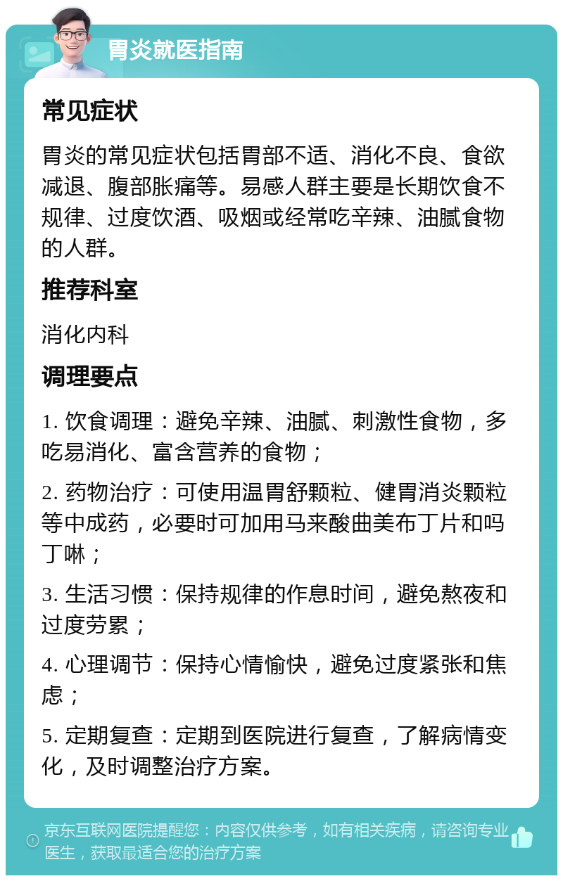 胃炎就医指南 常见症状 胃炎的常见症状包括胃部不适、消化不良、食欲减退、腹部胀痛等。易感人群主要是长期饮食不规律、过度饮酒、吸烟或经常吃辛辣、油腻食物的人群。 推荐科室 消化内科 调理要点 1. 饮食调理：避免辛辣、油腻、刺激性食物，多吃易消化、富含营养的食物； 2. 药物治疗：可使用温胃舒颗粒、健胃消炎颗粒等中成药，必要时可加用马来酸曲美布丁片和吗丁啉； 3. 生活习惯：保持规律的作息时间，避免熬夜和过度劳累； 4. 心理调节：保持心情愉快，避免过度紧张和焦虑； 5. 定期复查：定期到医院进行复查，了解病情变化，及时调整治疗方案。