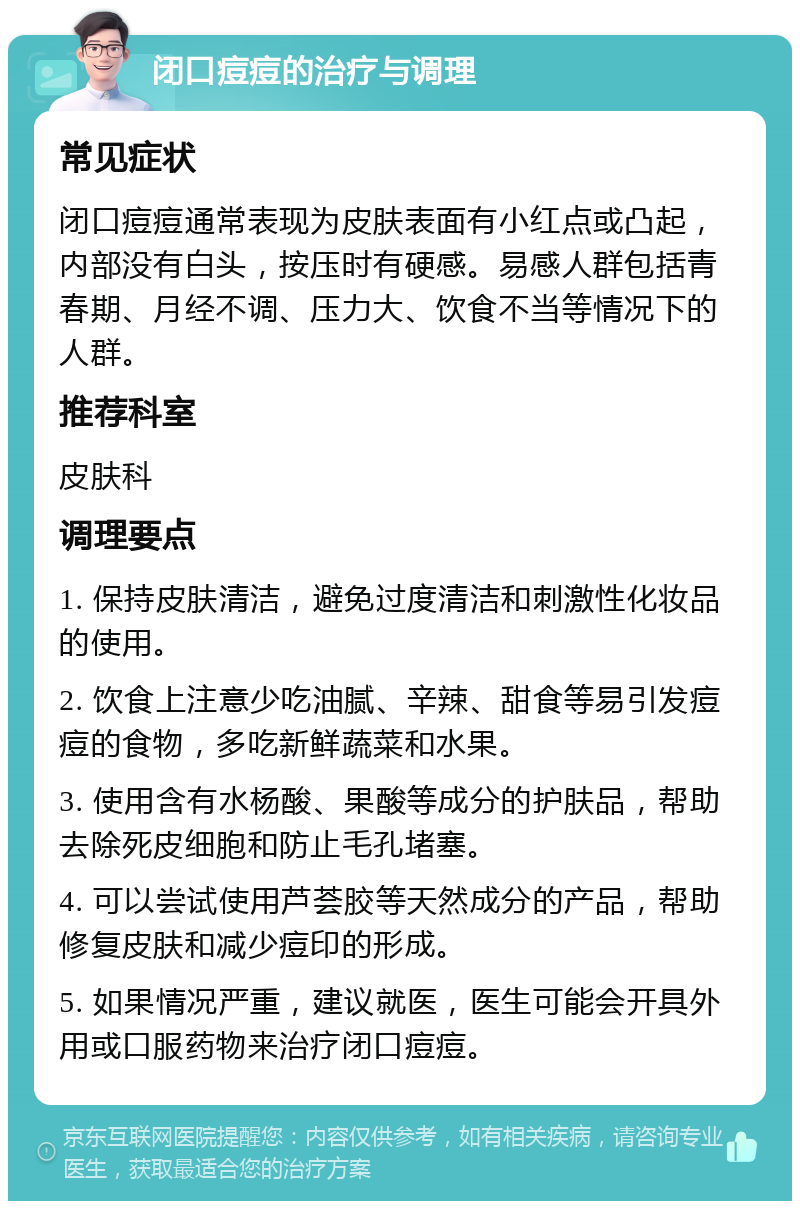 闭口痘痘的治疗与调理 常见症状 闭口痘痘通常表现为皮肤表面有小红点或凸起，内部没有白头，按压时有硬感。易感人群包括青春期、月经不调、压力大、饮食不当等情况下的人群。 推荐科室 皮肤科 调理要点 1. 保持皮肤清洁，避免过度清洁和刺激性化妆品的使用。 2. 饮食上注意少吃油腻、辛辣、甜食等易引发痘痘的食物，多吃新鲜蔬菜和水果。 3. 使用含有水杨酸、果酸等成分的护肤品，帮助去除死皮细胞和防止毛孔堵塞。 4. 可以尝试使用芦荟胶等天然成分的产品，帮助修复皮肤和减少痘印的形成。 5. 如果情况严重，建议就医，医生可能会开具外用或口服药物来治疗闭口痘痘。