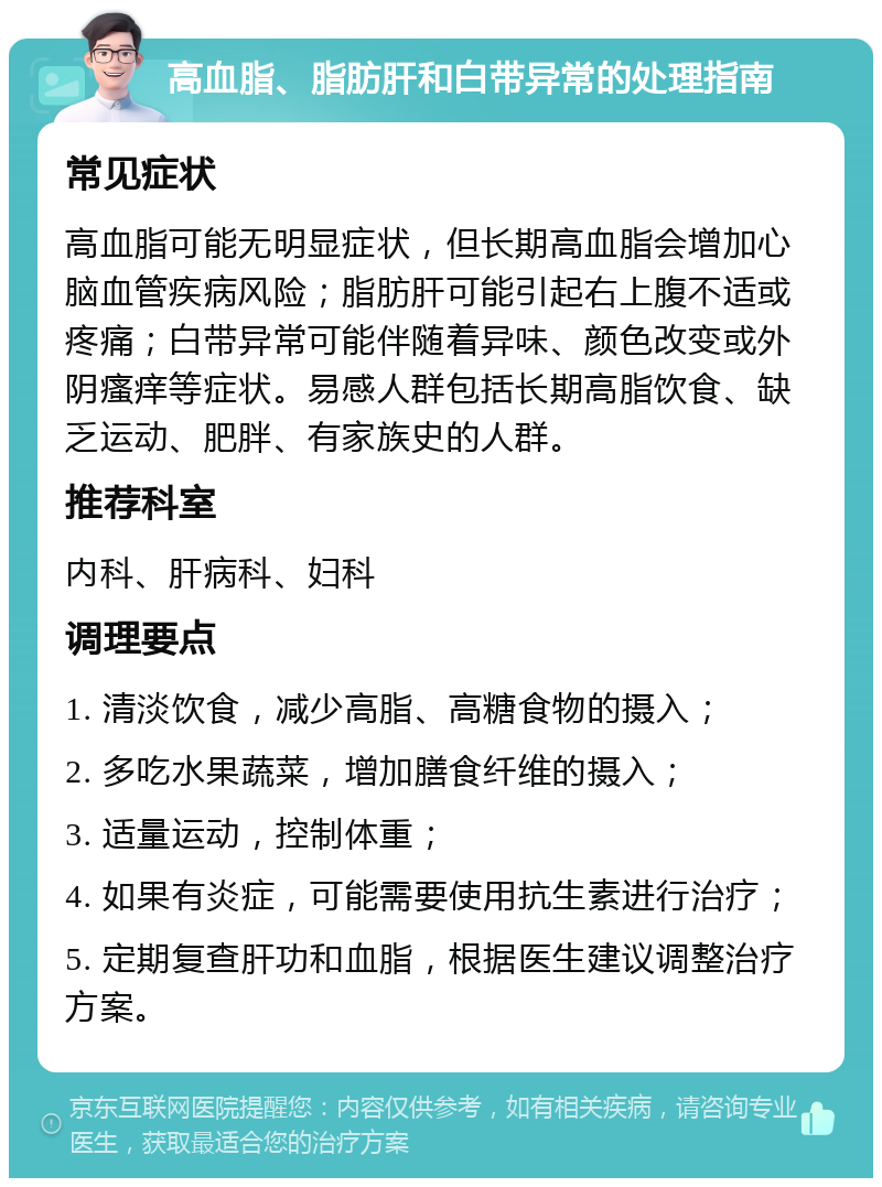 高血脂、脂肪肝和白带异常的处理指南 常见症状 高血脂可能无明显症状，但长期高血脂会增加心脑血管疾病风险；脂肪肝可能引起右上腹不适或疼痛；白带异常可能伴随着异味、颜色改变或外阴瘙痒等症状。易感人群包括长期高脂饮食、缺乏运动、肥胖、有家族史的人群。 推荐科室 内科、肝病科、妇科 调理要点 1. 清淡饮食，减少高脂、高糖食物的摄入； 2. 多吃水果蔬菜，增加膳食纤维的摄入； 3. 适量运动，控制体重； 4. 如果有炎症，可能需要使用抗生素进行治疗； 5. 定期复查肝功和血脂，根据医生建议调整治疗方案。