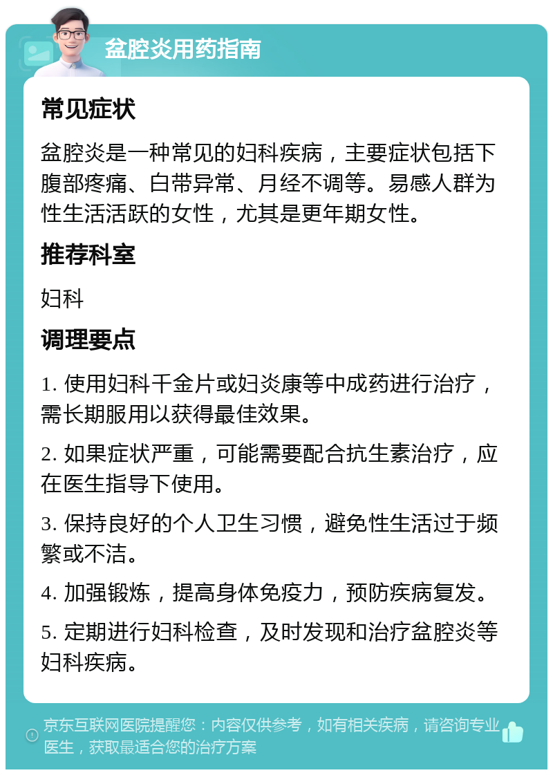 盆腔炎用药指南 常见症状 盆腔炎是一种常见的妇科疾病，主要症状包括下腹部疼痛、白带异常、月经不调等。易感人群为性生活活跃的女性，尤其是更年期女性。 推荐科室 妇科 调理要点 1. 使用妇科千金片或妇炎康等中成药进行治疗，需长期服用以获得最佳效果。 2. 如果症状严重，可能需要配合抗生素治疗，应在医生指导下使用。 3. 保持良好的个人卫生习惯，避免性生活过于频繁或不洁。 4. 加强锻炼，提高身体免疫力，预防疾病复发。 5. 定期进行妇科检查，及时发现和治疗盆腔炎等妇科疾病。