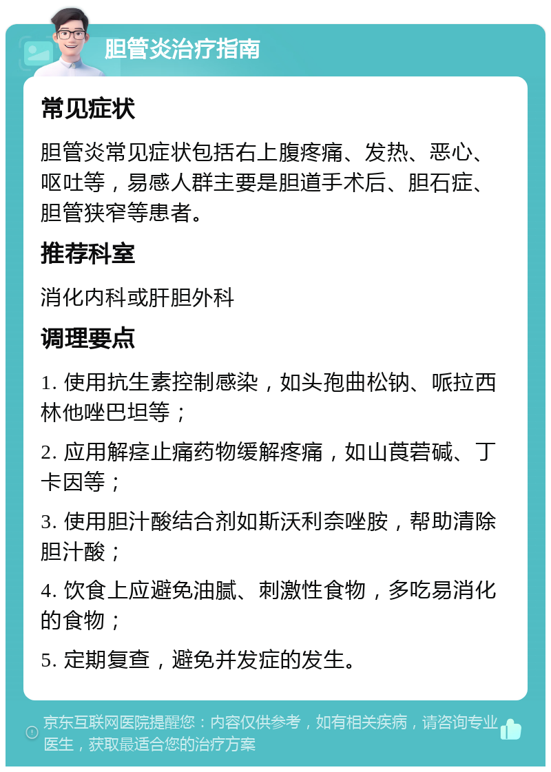 胆管炎治疗指南 常见症状 胆管炎常见症状包括右上腹疼痛、发热、恶心、呕吐等，易感人群主要是胆道手术后、胆石症、胆管狭窄等患者。 推荐科室 消化内科或肝胆外科 调理要点 1. 使用抗生素控制感染，如头孢曲松钠、哌拉西林他唑巴坦等； 2. 应用解痉止痛药物缓解疼痛，如山莨菪碱、丁卡因等； 3. 使用胆汁酸结合剂如斯沃利奈唑胺，帮助清除胆汁酸； 4. 饮食上应避免油腻、刺激性食物，多吃易消化的食物； 5. 定期复查，避免并发症的发生。