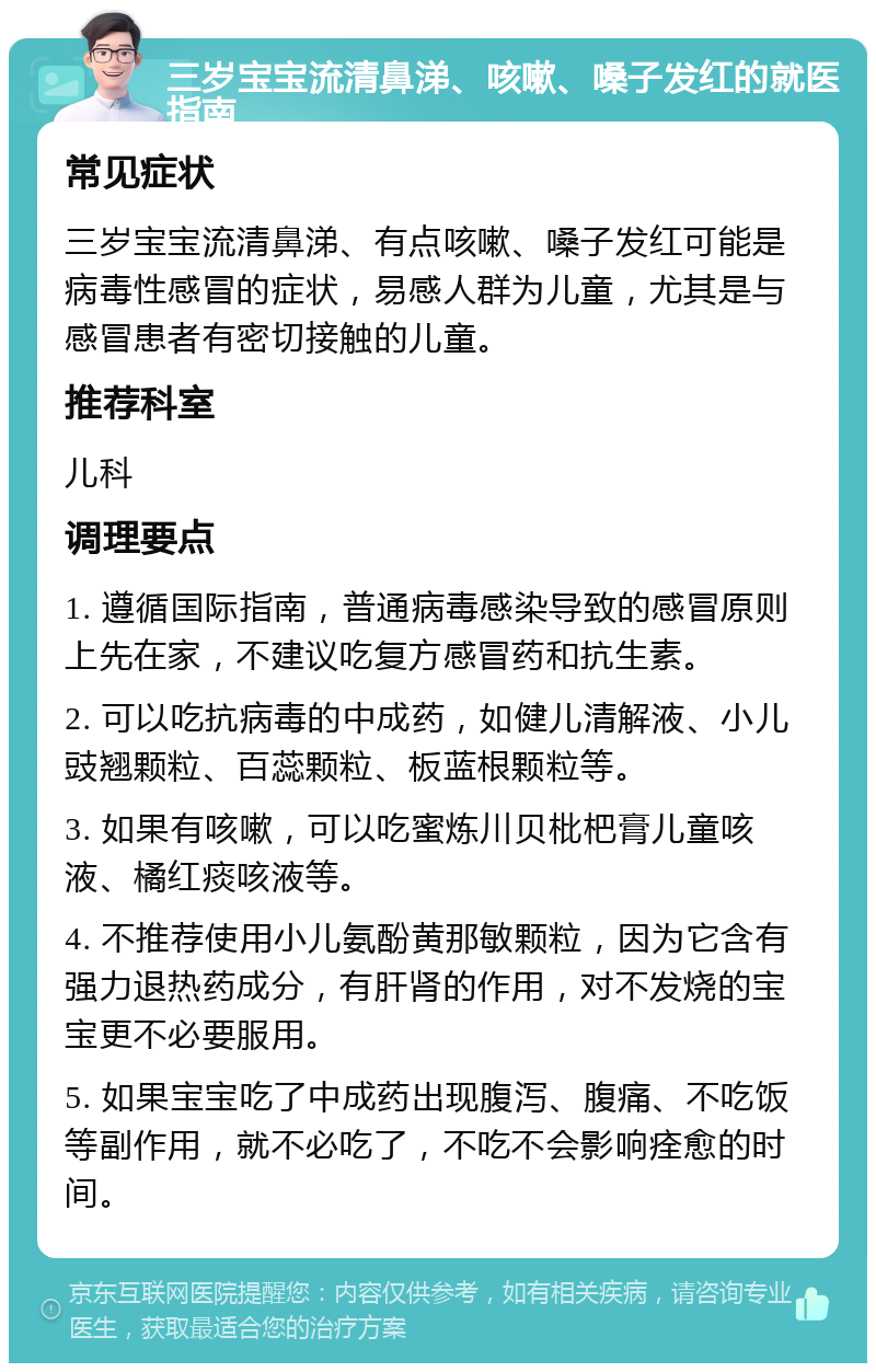 三岁宝宝流清鼻涕、咳嗽、嗓子发红的就医指南 常见症状 三岁宝宝流清鼻涕、有点咳嗽、嗓子发红可能是病毒性感冒的症状，易感人群为儿童，尤其是与感冒患者有密切接触的儿童。 推荐科室 儿科 调理要点 1. 遵循国际指南，普通病毒感染导致的感冒原则上先在家，不建议吃复方感冒药和抗生素。 2. 可以吃抗病毒的中成药，如健儿清解液、小儿豉翘颗粒、百蕊颗粒、板蓝根颗粒等。 3. 如果有咳嗽，可以吃蜜炼川贝枇杷膏儿童咳液、橘红痰咳液等。 4. 不推荐使用小儿氨酚黄那敏颗粒，因为它含有强力退热药成分，有肝肾的作用，对不发烧的宝宝更不必要服用。 5. 如果宝宝吃了中成药出现腹泻、腹痛、不吃饭等副作用，就不必吃了，不吃不会影响痊愈的时间。