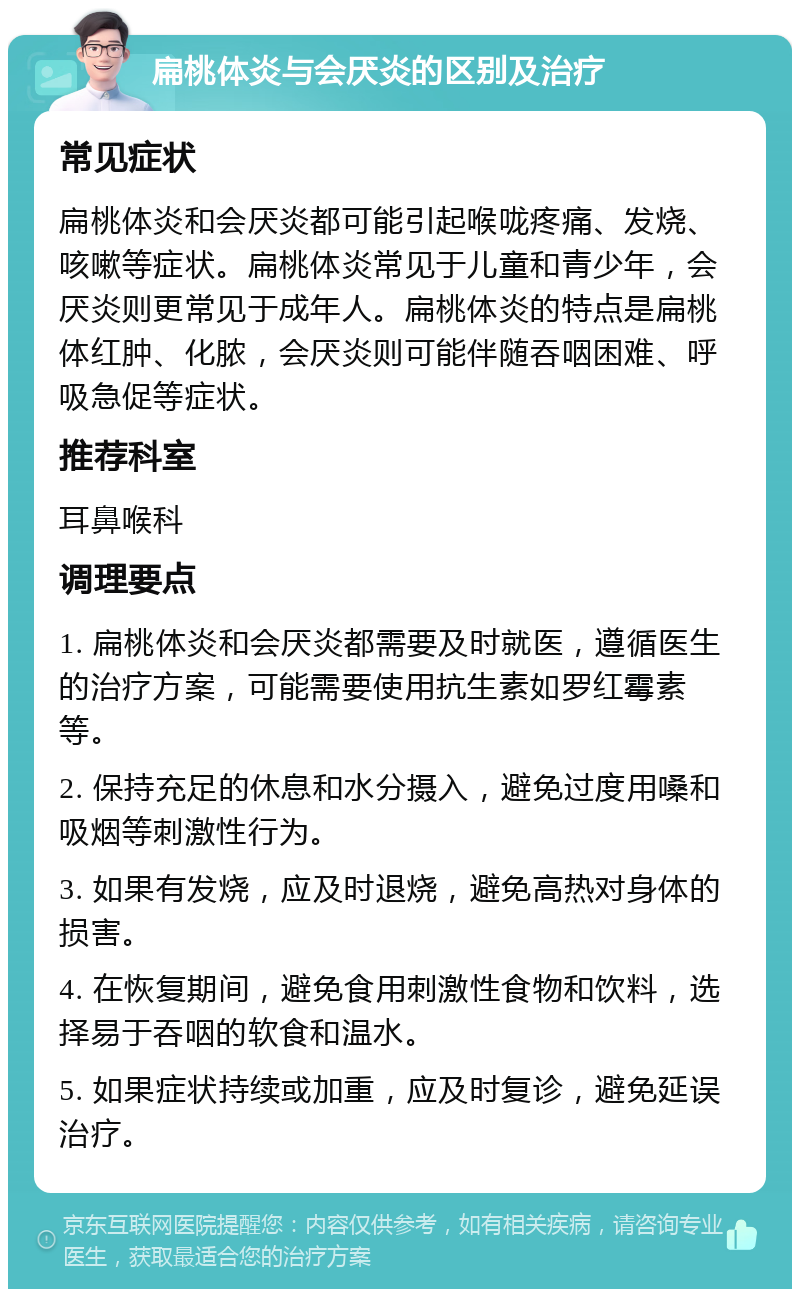 扁桃体炎与会厌炎的区别及治疗 常见症状 扁桃体炎和会厌炎都可能引起喉咙疼痛、发烧、咳嗽等症状。扁桃体炎常见于儿童和青少年，会厌炎则更常见于成年人。扁桃体炎的特点是扁桃体红肿、化脓，会厌炎则可能伴随吞咽困难、呼吸急促等症状。 推荐科室 耳鼻喉科 调理要点 1. 扁桃体炎和会厌炎都需要及时就医，遵循医生的治疗方案，可能需要使用抗生素如罗红霉素等。 2. 保持充足的休息和水分摄入，避免过度用嗓和吸烟等刺激性行为。 3. 如果有发烧，应及时退烧，避免高热对身体的损害。 4. 在恢复期间，避免食用刺激性食物和饮料，选择易于吞咽的软食和温水。 5. 如果症状持续或加重，应及时复诊，避免延误治疗。