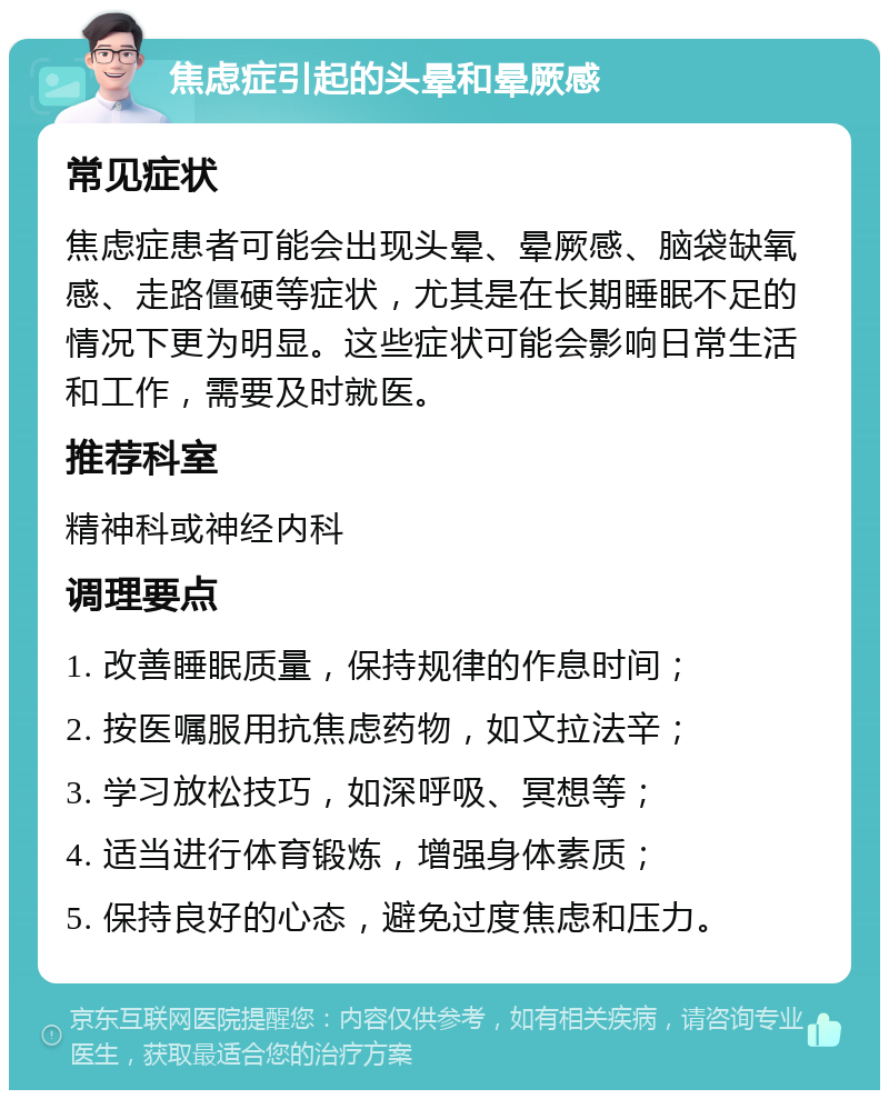 焦虑症引起的头晕和晕厥感 常见症状 焦虑症患者可能会出现头晕、晕厥感、脑袋缺氧感、走路僵硬等症状，尤其是在长期睡眠不足的情况下更为明显。这些症状可能会影响日常生活和工作，需要及时就医。 推荐科室 精神科或神经内科 调理要点 1. 改善睡眠质量，保持规律的作息时间； 2. 按医嘱服用抗焦虑药物，如文拉法辛； 3. 学习放松技巧，如深呼吸、冥想等； 4. 适当进行体育锻炼，增强身体素质； 5. 保持良好的心态，避免过度焦虑和压力。