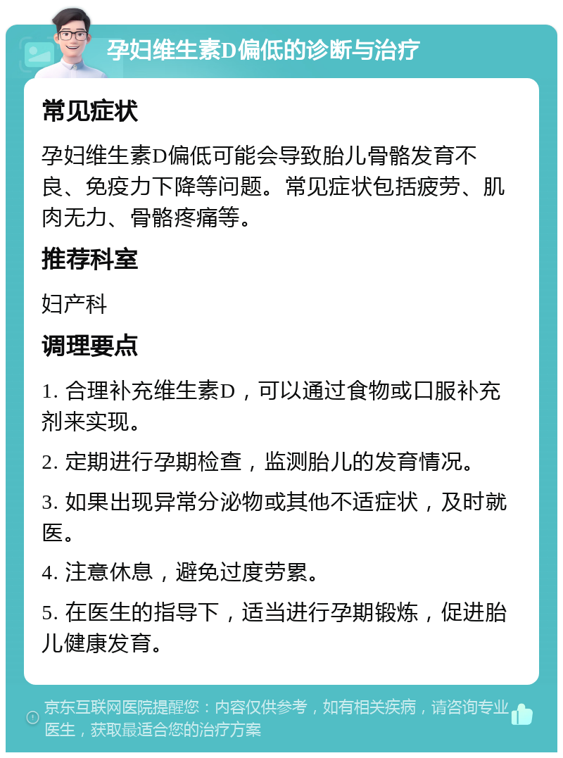 孕妇维生素D偏低的诊断与治疗 常见症状 孕妇维生素D偏低可能会导致胎儿骨骼发育不良、免疫力下降等问题。常见症状包括疲劳、肌肉无力、骨骼疼痛等。 推荐科室 妇产科 调理要点 1. 合理补充维生素D，可以通过食物或口服补充剂来实现。 2. 定期进行孕期检查，监测胎儿的发育情况。 3. 如果出现异常分泌物或其他不适症状，及时就医。 4. 注意休息，避免过度劳累。 5. 在医生的指导下，适当进行孕期锻炼，促进胎儿健康发育。