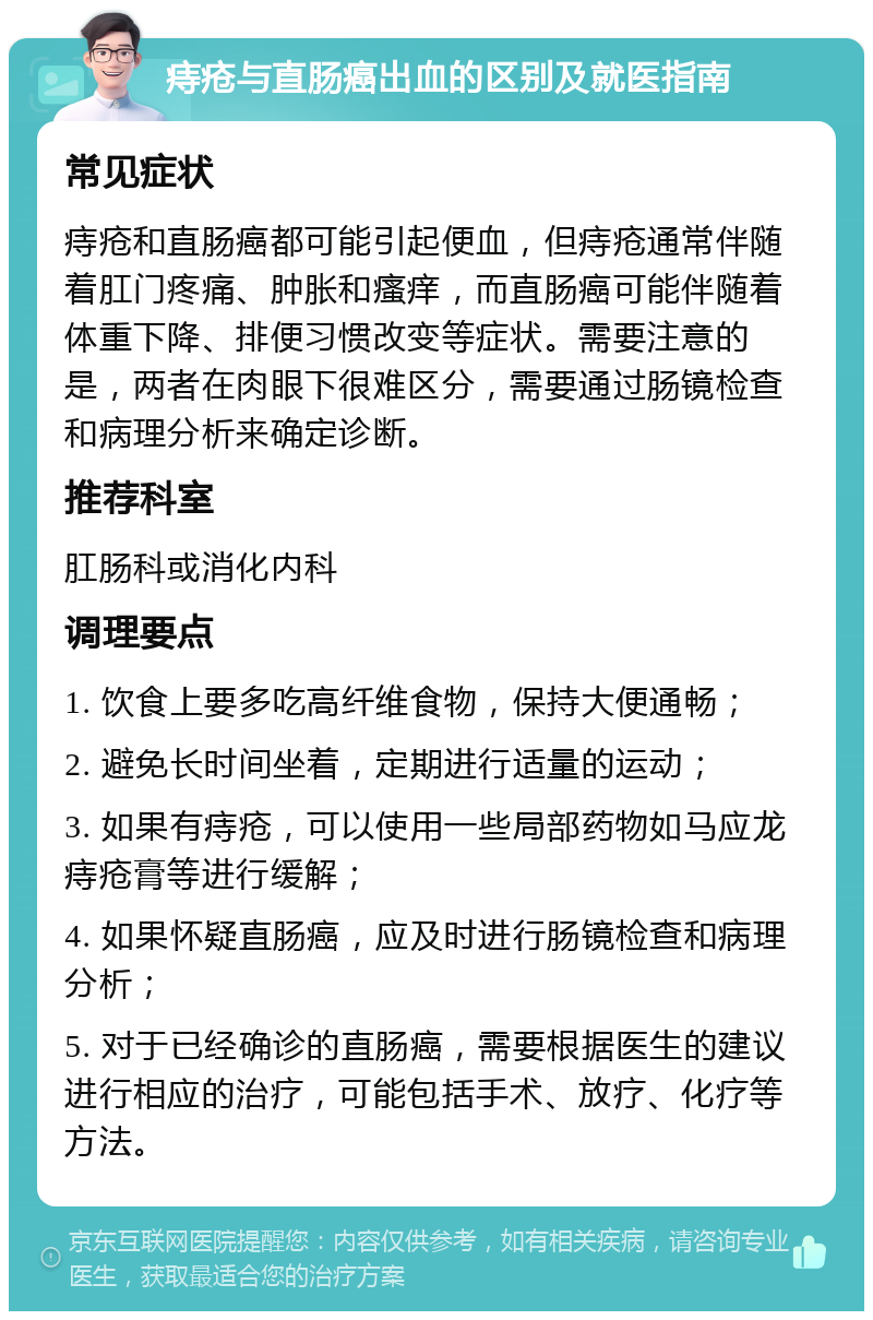 痔疮与直肠癌出血的区别及就医指南 常见症状 痔疮和直肠癌都可能引起便血，但痔疮通常伴随着肛门疼痛、肿胀和瘙痒，而直肠癌可能伴随着体重下降、排便习惯改变等症状。需要注意的是，两者在肉眼下很难区分，需要通过肠镜检查和病理分析来确定诊断。 推荐科室 肛肠科或消化内科 调理要点 1. 饮食上要多吃高纤维食物，保持大便通畅； 2. 避免长时间坐着，定期进行适量的运动； 3. 如果有痔疮，可以使用一些局部药物如马应龙痔疮膏等进行缓解； 4. 如果怀疑直肠癌，应及时进行肠镜检查和病理分析； 5. 对于已经确诊的直肠癌，需要根据医生的建议进行相应的治疗，可能包括手术、放疗、化疗等方法。