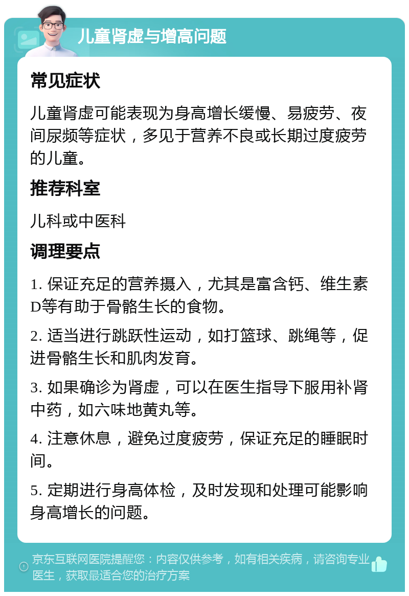 儿童肾虚与增高问题 常见症状 儿童肾虚可能表现为身高增长缓慢、易疲劳、夜间尿频等症状，多见于营养不良或长期过度疲劳的儿童。 推荐科室 儿科或中医科 调理要点 1. 保证充足的营养摄入，尤其是富含钙、维生素D等有助于骨骼生长的食物。 2. 适当进行跳跃性运动，如打篮球、跳绳等，促进骨骼生长和肌肉发育。 3. 如果确诊为肾虚，可以在医生指导下服用补肾中药，如六味地黄丸等。 4. 注意休息，避免过度疲劳，保证充足的睡眠时间。 5. 定期进行身高体检，及时发现和处理可能影响身高增长的问题。