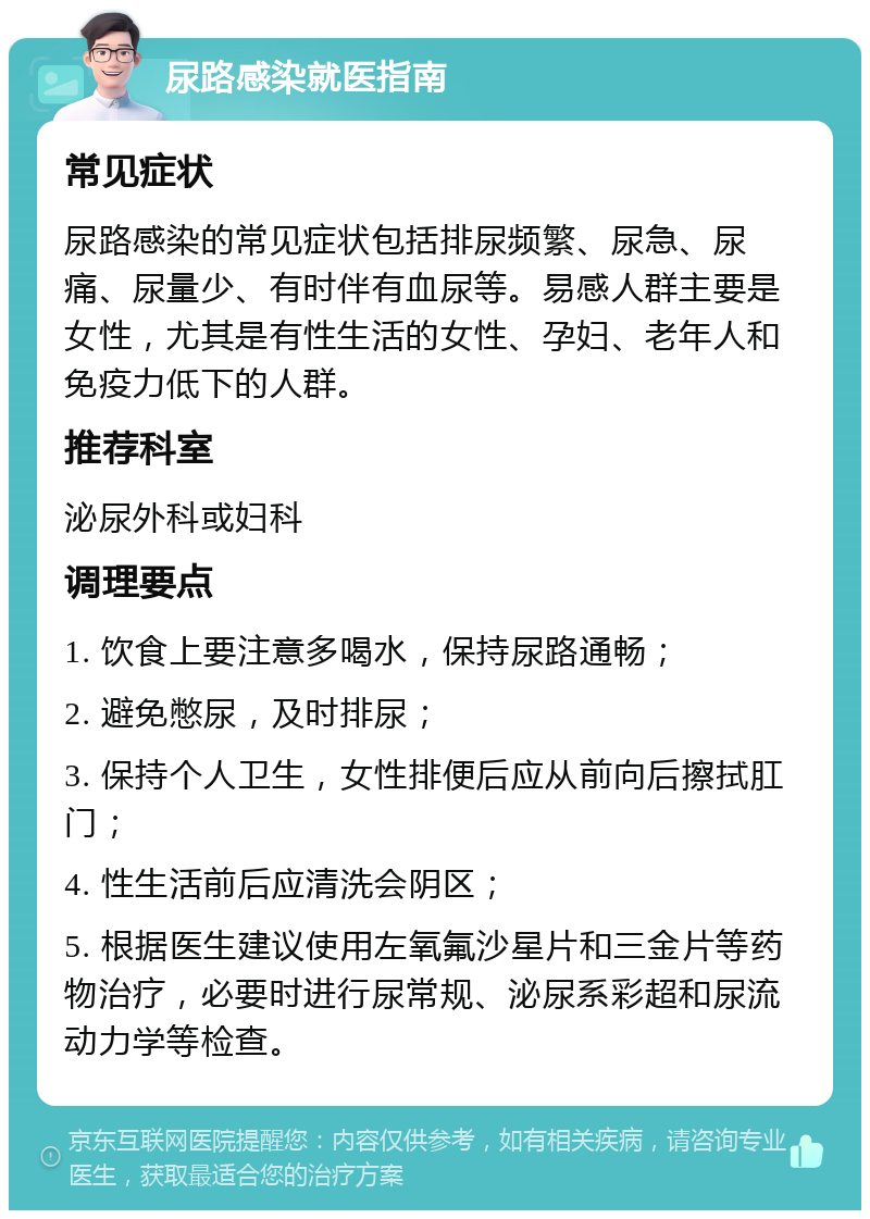 尿路感染就医指南 常见症状 尿路感染的常见症状包括排尿频繁、尿急、尿痛、尿量少、有时伴有血尿等。易感人群主要是女性，尤其是有性生活的女性、孕妇、老年人和免疫力低下的人群。 推荐科室 泌尿外科或妇科 调理要点 1. 饮食上要注意多喝水，保持尿路通畅； 2. 避免憋尿，及时排尿； 3. 保持个人卫生，女性排便后应从前向后擦拭肛门； 4. 性生活前后应清洗会阴区； 5. 根据医生建议使用左氧氟沙星片和三金片等药物治疗，必要时进行尿常规、泌尿系彩超和尿流动力学等检查。