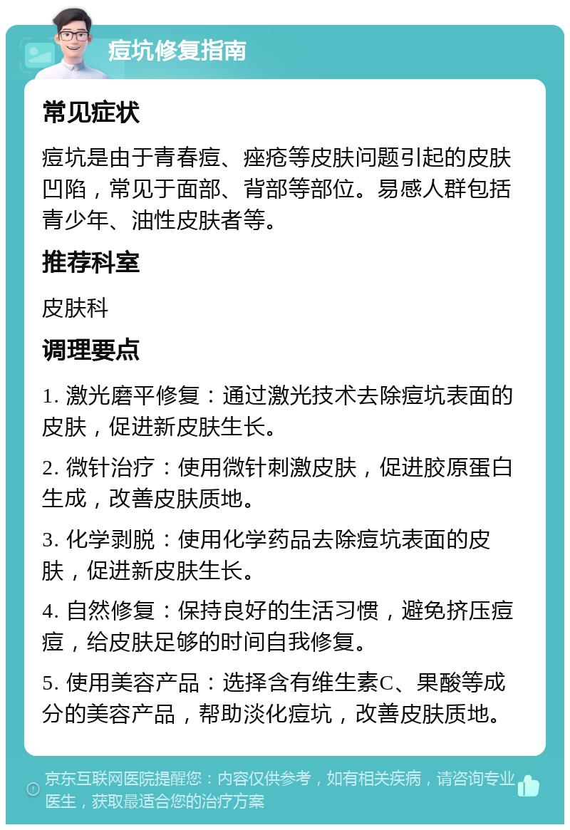 痘坑修复指南 常见症状 痘坑是由于青春痘、痤疮等皮肤问题引起的皮肤凹陷，常见于面部、背部等部位。易感人群包括青少年、油性皮肤者等。 推荐科室 皮肤科 调理要点 1. 激光磨平修复：通过激光技术去除痘坑表面的皮肤，促进新皮肤生长。 2. 微针治疗：使用微针刺激皮肤，促进胶原蛋白生成，改善皮肤质地。 3. 化学剥脱：使用化学药品去除痘坑表面的皮肤，促进新皮肤生长。 4. 自然修复：保持良好的生活习惯，避免挤压痘痘，给皮肤足够的时间自我修复。 5. 使用美容产品：选择含有维生素C、果酸等成分的美容产品，帮助淡化痘坑，改善皮肤质地。