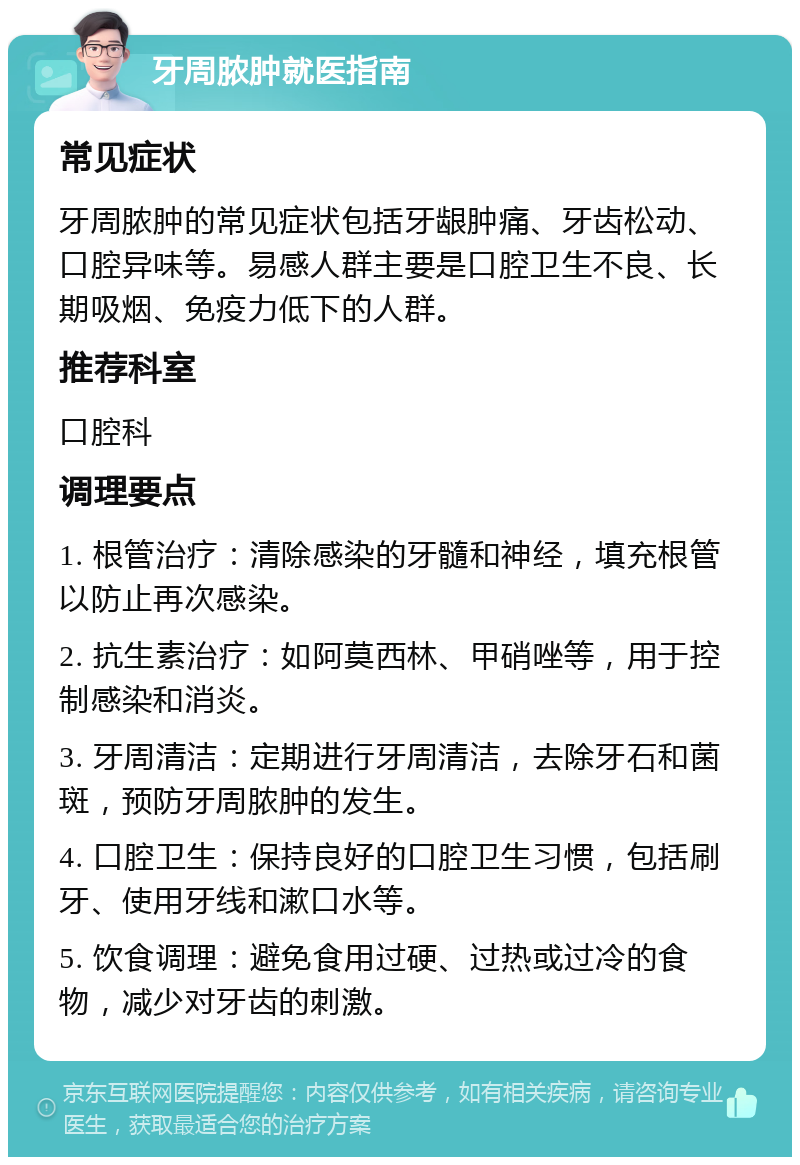 牙周脓肿就医指南 常见症状 牙周脓肿的常见症状包括牙龈肿痛、牙齿松动、口腔异味等。易感人群主要是口腔卫生不良、长期吸烟、免疫力低下的人群。 推荐科室 口腔科 调理要点 1. 根管治疗：清除感染的牙髓和神经，填充根管以防止再次感染。 2. 抗生素治疗：如阿莫西林、甲硝唑等，用于控制感染和消炎。 3. 牙周清洁：定期进行牙周清洁，去除牙石和菌斑，预防牙周脓肿的发生。 4. 口腔卫生：保持良好的口腔卫生习惯，包括刷牙、使用牙线和漱口水等。 5. 饮食调理：避免食用过硬、过热或过冷的食物，减少对牙齿的刺激。