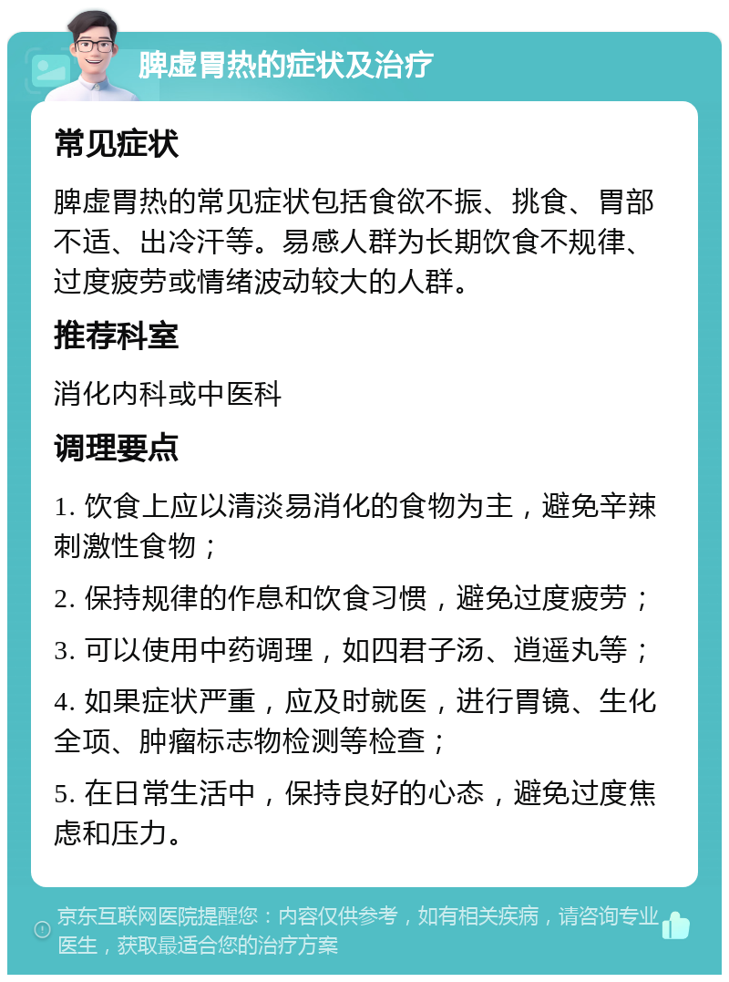 脾虚胃热的症状及治疗 常见症状 脾虚胃热的常见症状包括食欲不振、挑食、胃部不适、出冷汗等。易感人群为长期饮食不规律、过度疲劳或情绪波动较大的人群。 推荐科室 消化内科或中医科 调理要点 1. 饮食上应以清淡易消化的食物为主，避免辛辣刺激性食物； 2. 保持规律的作息和饮食习惯，避免过度疲劳； 3. 可以使用中药调理，如四君子汤、逍遥丸等； 4. 如果症状严重，应及时就医，进行胃镜、生化全项、肿瘤标志物检测等检查； 5. 在日常生活中，保持良好的心态，避免过度焦虑和压力。