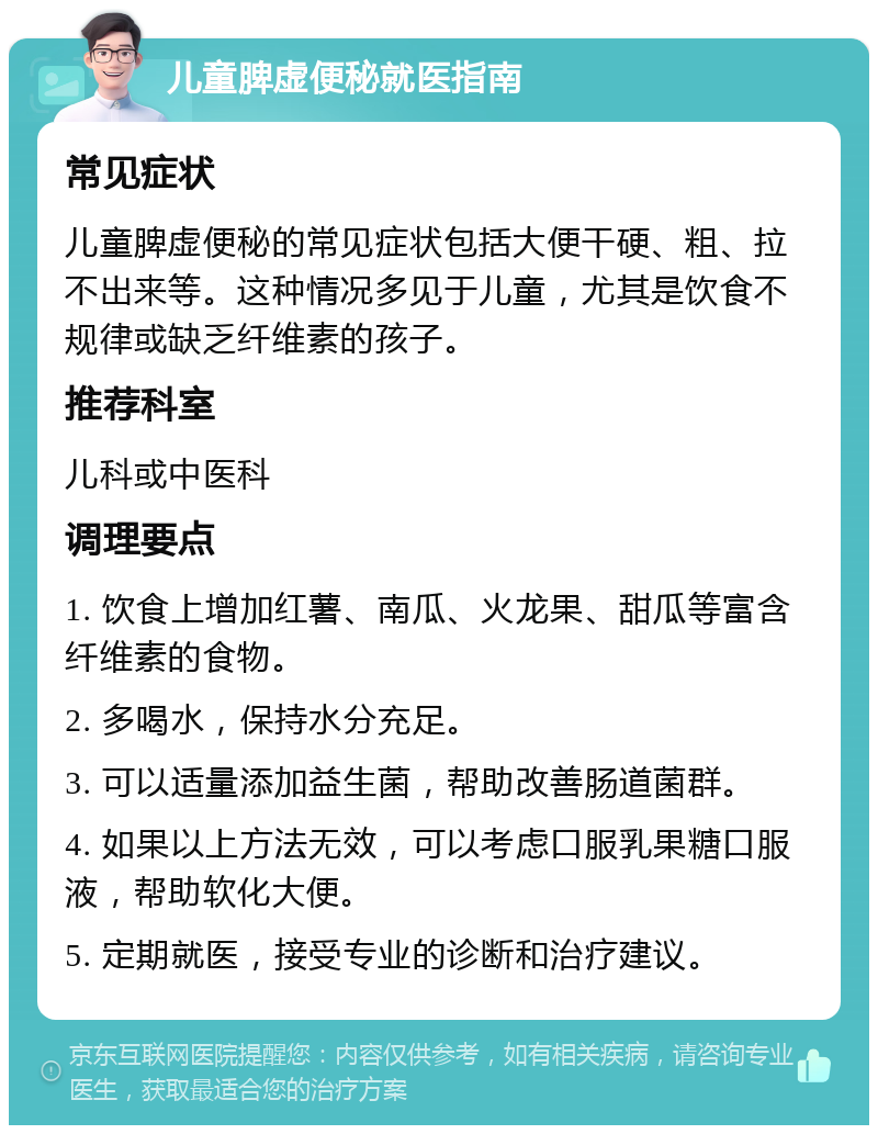 儿童脾虚便秘就医指南 常见症状 儿童脾虚便秘的常见症状包括大便干硬、粗、拉不出来等。这种情况多见于儿童，尤其是饮食不规律或缺乏纤维素的孩子。 推荐科室 儿科或中医科 调理要点 1. 饮食上增加红薯、南瓜、火龙果、甜瓜等富含纤维素的食物。 2. 多喝水，保持水分充足。 3. 可以适量添加益生菌，帮助改善肠道菌群。 4. 如果以上方法无效，可以考虑口服乳果糖口服液，帮助软化大便。 5. 定期就医，接受专业的诊断和治疗建议。