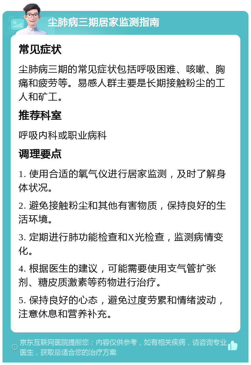 尘肺病三期居家监测指南 常见症状 尘肺病三期的常见症状包括呼吸困难、咳嗽、胸痛和疲劳等。易感人群主要是长期接触粉尘的工人和矿工。 推荐科室 呼吸内科或职业病科 调理要点 1. 使用合适的氧气仪进行居家监测，及时了解身体状况。 2. 避免接触粉尘和其他有害物质，保持良好的生活环境。 3. 定期进行肺功能检查和X光检查，监测病情变化。 4. 根据医生的建议，可能需要使用支气管扩张剂、糖皮质激素等药物进行治疗。 5. 保持良好的心态，避免过度劳累和情绪波动，注意休息和营养补充。