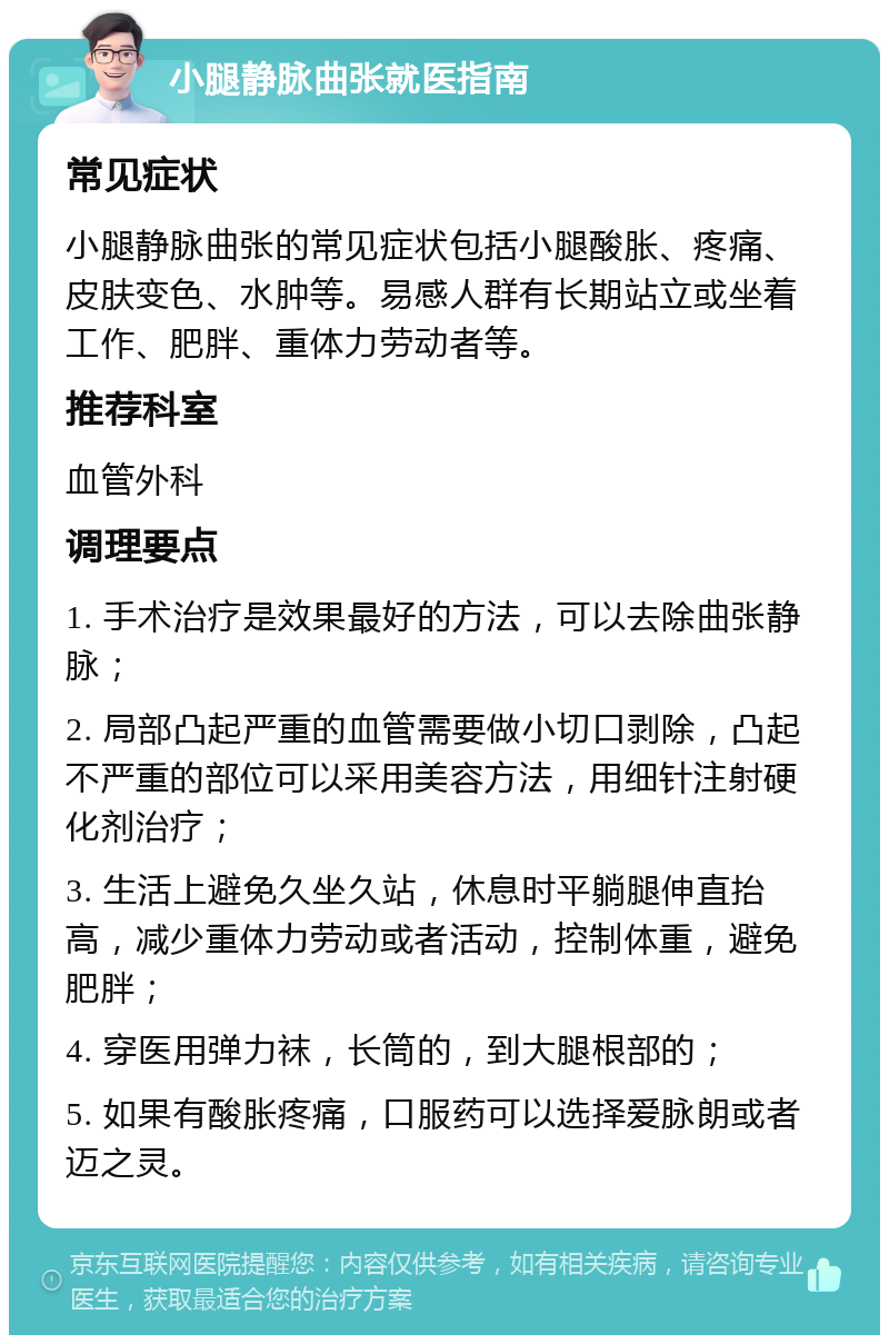 小腿静脉曲张就医指南 常见症状 小腿静脉曲张的常见症状包括小腿酸胀、疼痛、皮肤变色、水肿等。易感人群有长期站立或坐着工作、肥胖、重体力劳动者等。 推荐科室 血管外科 调理要点 1. 手术治疗是效果最好的方法，可以去除曲张静脉； 2. 局部凸起严重的血管需要做小切口剥除，凸起不严重的部位可以采用美容方法，用细针注射硬化剂治疗； 3. 生活上避免久坐久站，休息时平躺腿伸直抬高，减少重体力劳动或者活动，控制体重，避免肥胖； 4. 穿医用弹力袜，长筒的，到大腿根部的； 5. 如果有酸胀疼痛，口服药可以选择爱脉朗或者迈之灵。