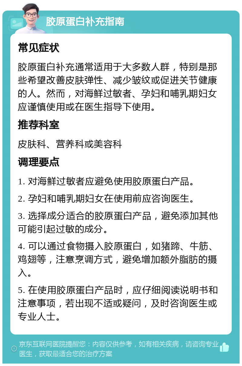 胶原蛋白补充指南 常见症状 胶原蛋白补充通常适用于大多数人群，特别是那些希望改善皮肤弹性、减少皱纹或促进关节健康的人。然而，对海鲜过敏者、孕妇和哺乳期妇女应谨慎使用或在医生指导下使用。 推荐科室 皮肤科、营养科或美容科 调理要点 1. 对海鲜过敏者应避免使用胶原蛋白产品。 2. 孕妇和哺乳期妇女在使用前应咨询医生。 3. 选择成分适合的胶原蛋白产品，避免添加其他可能引起过敏的成分。 4. 可以通过食物摄入胶原蛋白，如猪蹄、牛筋、鸡翅等，注意烹调方式，避免增加额外脂肪的摄入。 5. 在使用胶原蛋白产品时，应仔细阅读说明书和注意事项，若出现不适或疑问，及时咨询医生或专业人士。