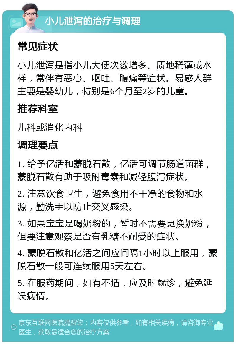 小儿泄泻的治疗与调理 常见症状 小儿泄泻是指小儿大便次数增多、质地稀薄或水样，常伴有恶心、呕吐、腹痛等症状。易感人群主要是婴幼儿，特别是6个月至2岁的儿童。 推荐科室 儿科或消化内科 调理要点 1. 给予亿活和蒙脱石散，亿活可调节肠道菌群，蒙脱石散有助于吸附毒素和减轻腹泻症状。 2. 注意饮食卫生，避免食用不干净的食物和水源，勤洗手以防止交叉感染。 3. 如果宝宝是喝奶粉的，暂时不需要更换奶粉，但要注意观察是否有乳糖不耐受的症状。 4. 蒙脱石散和亿活之间应间隔1小时以上服用，蒙脱石散一般可连续服用5天左右。 5. 在服药期间，如有不适，应及时就诊，避免延误病情。