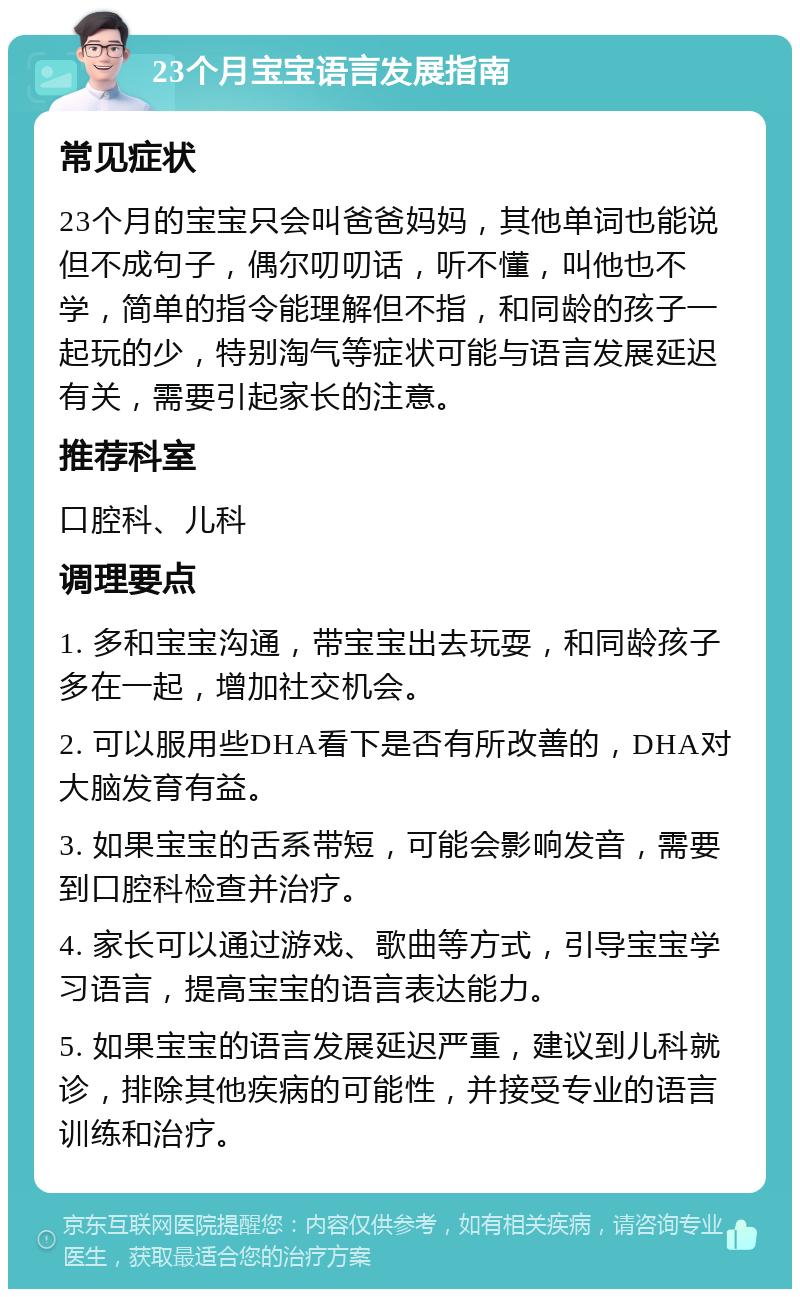 23个月宝宝语言发展指南 常见症状 23个月的宝宝只会叫爸爸妈妈，其他单词也能说但不成句子，偶尔叨叨话，听不懂，叫他也不学，简单的指令能理解但不指，和同龄的孩子一起玩的少，特别淘气等症状可能与语言发展延迟有关，需要引起家长的注意。 推荐科室 口腔科、儿科 调理要点 1. 多和宝宝沟通，带宝宝出去玩耍，和同龄孩子多在一起，增加社交机会。 2. 可以服用些DHA看下是否有所改善的，DHA对大脑发育有益。 3. 如果宝宝的舌系带短，可能会影响发音，需要到口腔科检查并治疗。 4. 家长可以通过游戏、歌曲等方式，引导宝宝学习语言，提高宝宝的语言表达能力。 5. 如果宝宝的语言发展延迟严重，建议到儿科就诊，排除其他疾病的可能性，并接受专业的语言训练和治疗。