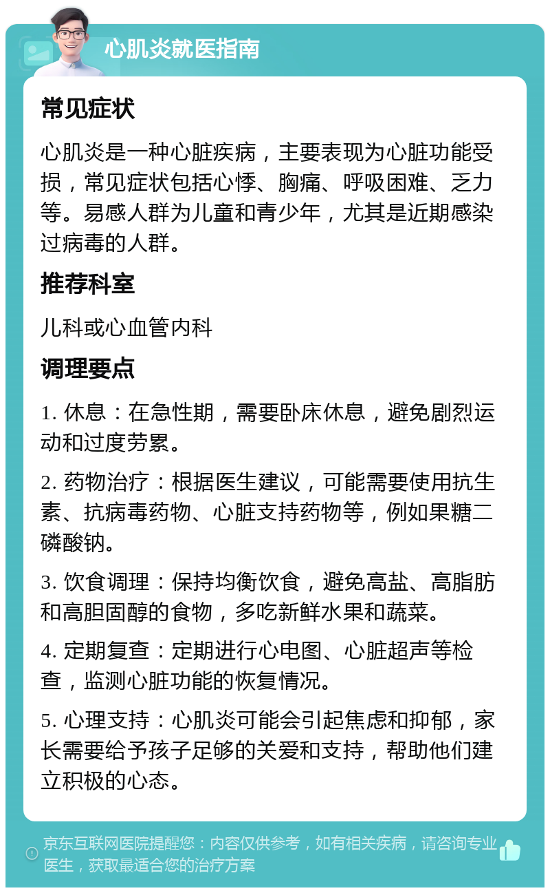 心肌炎就医指南 常见症状 心肌炎是一种心脏疾病，主要表现为心脏功能受损，常见症状包括心悸、胸痛、呼吸困难、乏力等。易感人群为儿童和青少年，尤其是近期感染过病毒的人群。 推荐科室 儿科或心血管内科 调理要点 1. 休息：在急性期，需要卧床休息，避免剧烈运动和过度劳累。 2. 药物治疗：根据医生建议，可能需要使用抗生素、抗病毒药物、心脏支持药物等，例如果糖二磷酸钠。 3. 饮食调理：保持均衡饮食，避免高盐、高脂肪和高胆固醇的食物，多吃新鲜水果和蔬菜。 4. 定期复查：定期进行心电图、心脏超声等检查，监测心脏功能的恢复情况。 5. 心理支持：心肌炎可能会引起焦虑和抑郁，家长需要给予孩子足够的关爱和支持，帮助他们建立积极的心态。