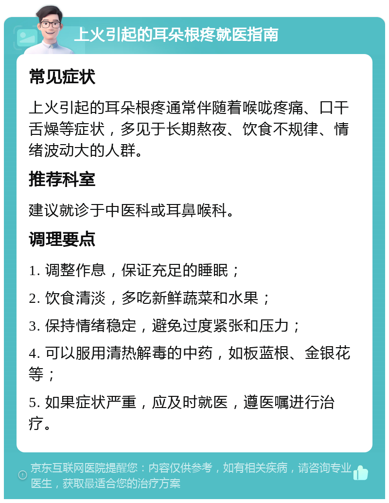 上火引起的耳朵根疼就医指南 常见症状 上火引起的耳朵根疼通常伴随着喉咙疼痛、口干舌燥等症状，多见于长期熬夜、饮食不规律、情绪波动大的人群。 推荐科室 建议就诊于中医科或耳鼻喉科。 调理要点 1. 调整作息，保证充足的睡眠； 2. 饮食清淡，多吃新鲜蔬菜和水果； 3. 保持情绪稳定，避免过度紧张和压力； 4. 可以服用清热解毒的中药，如板蓝根、金银花等； 5. 如果症状严重，应及时就医，遵医嘱进行治疗。