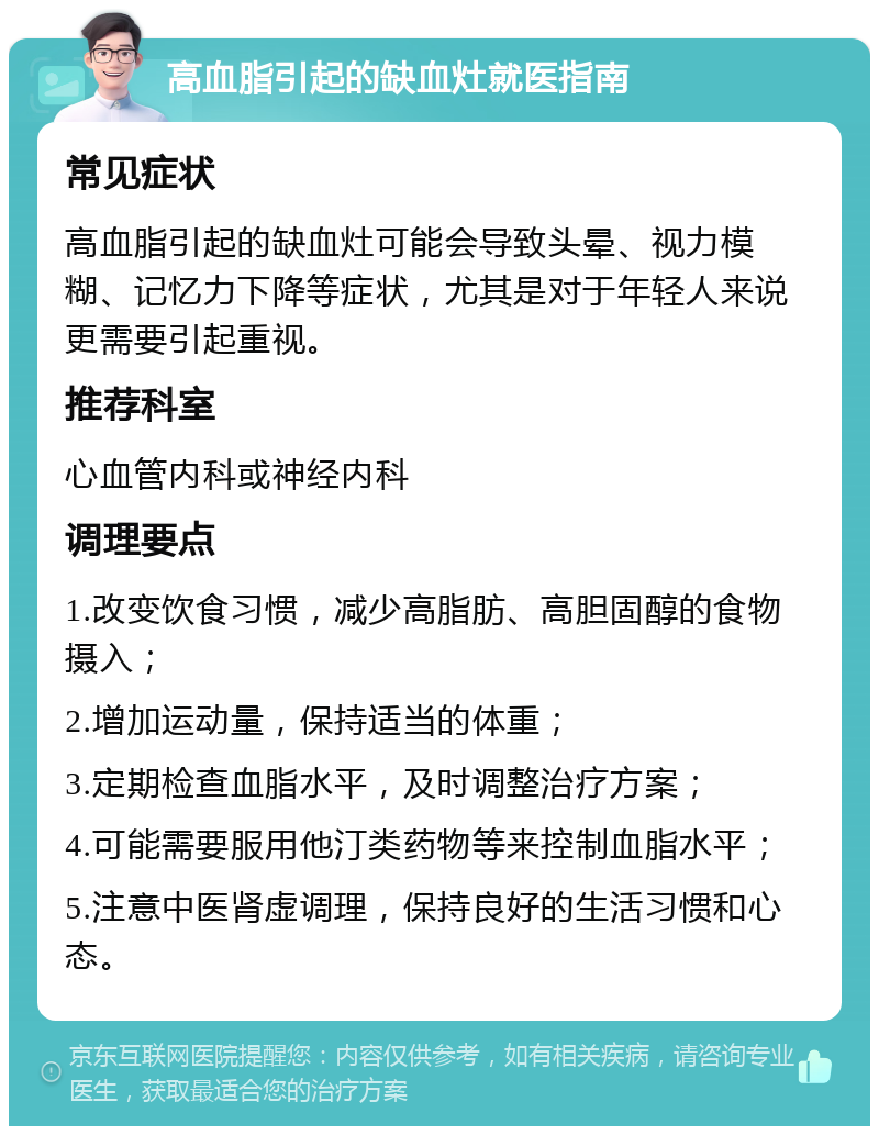 高血脂引起的缺血灶就医指南 常见症状 高血脂引起的缺血灶可能会导致头晕、视力模糊、记忆力下降等症状，尤其是对于年轻人来说更需要引起重视。 推荐科室 心血管内科或神经内科 调理要点 1.改变饮食习惯，减少高脂肪、高胆固醇的食物摄入； 2.增加运动量，保持适当的体重； 3.定期检查血脂水平，及时调整治疗方案； 4.可能需要服用他汀类药物等来控制血脂水平； 5.注意中医肾虚调理，保持良好的生活习惯和心态。