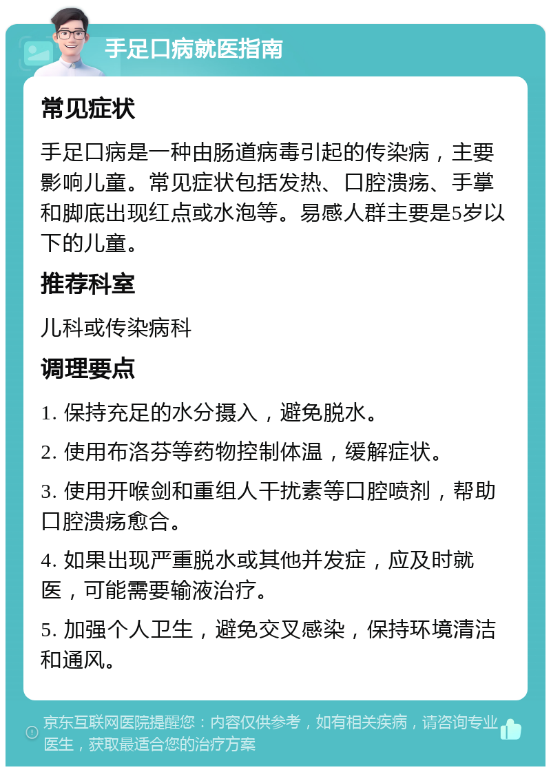 手足口病就医指南 常见症状 手足口病是一种由肠道病毒引起的传染病，主要影响儿童。常见症状包括发热、口腔溃疡、手掌和脚底出现红点或水泡等。易感人群主要是5岁以下的儿童。 推荐科室 儿科或传染病科 调理要点 1. 保持充足的水分摄入，避免脱水。 2. 使用布洛芬等药物控制体温，缓解症状。 3. 使用开喉剑和重组人干扰素等口腔喷剂，帮助口腔溃疡愈合。 4. 如果出现严重脱水或其他并发症，应及时就医，可能需要输液治疗。 5. 加强个人卫生，避免交叉感染，保持环境清洁和通风。