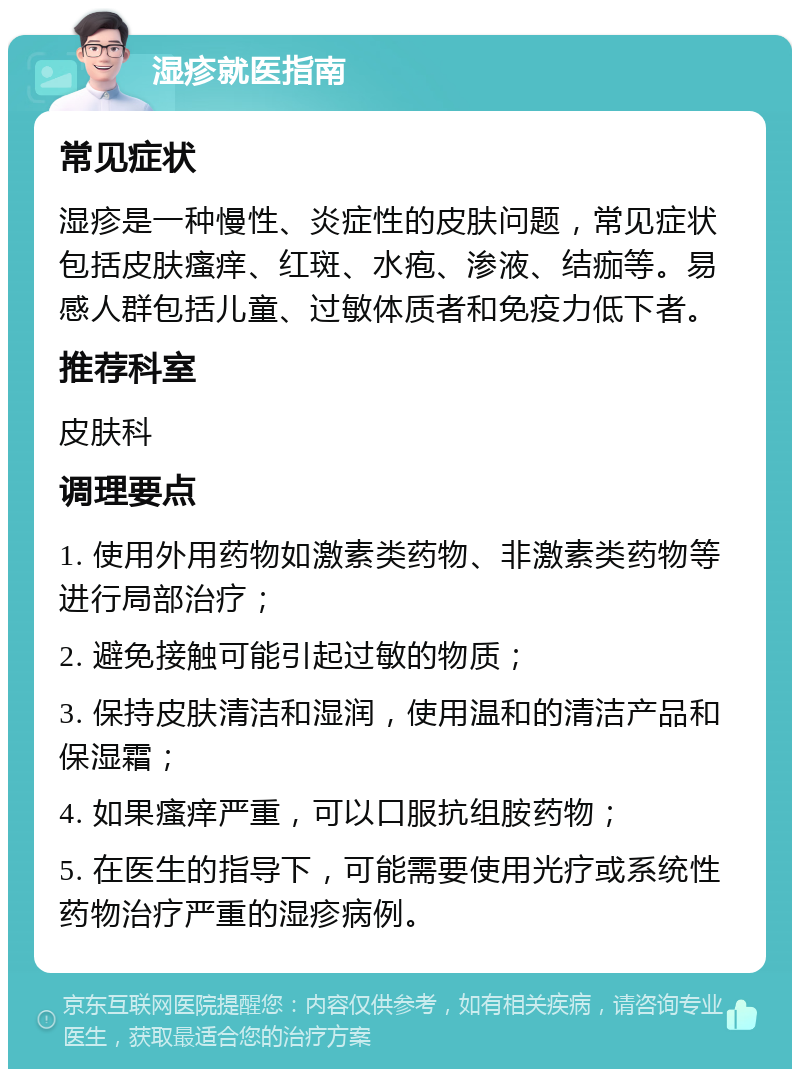 湿疹就医指南 常见症状 湿疹是一种慢性、炎症性的皮肤问题，常见症状包括皮肤瘙痒、红斑、水疱、渗液、结痂等。易感人群包括儿童、过敏体质者和免疫力低下者。 推荐科室 皮肤科 调理要点 1. 使用外用药物如激素类药物、非激素类药物等进行局部治疗； 2. 避免接触可能引起过敏的物质； 3. 保持皮肤清洁和湿润，使用温和的清洁产品和保湿霜； 4. 如果瘙痒严重，可以口服抗组胺药物； 5. 在医生的指导下，可能需要使用光疗或系统性药物治疗严重的湿疹病例。