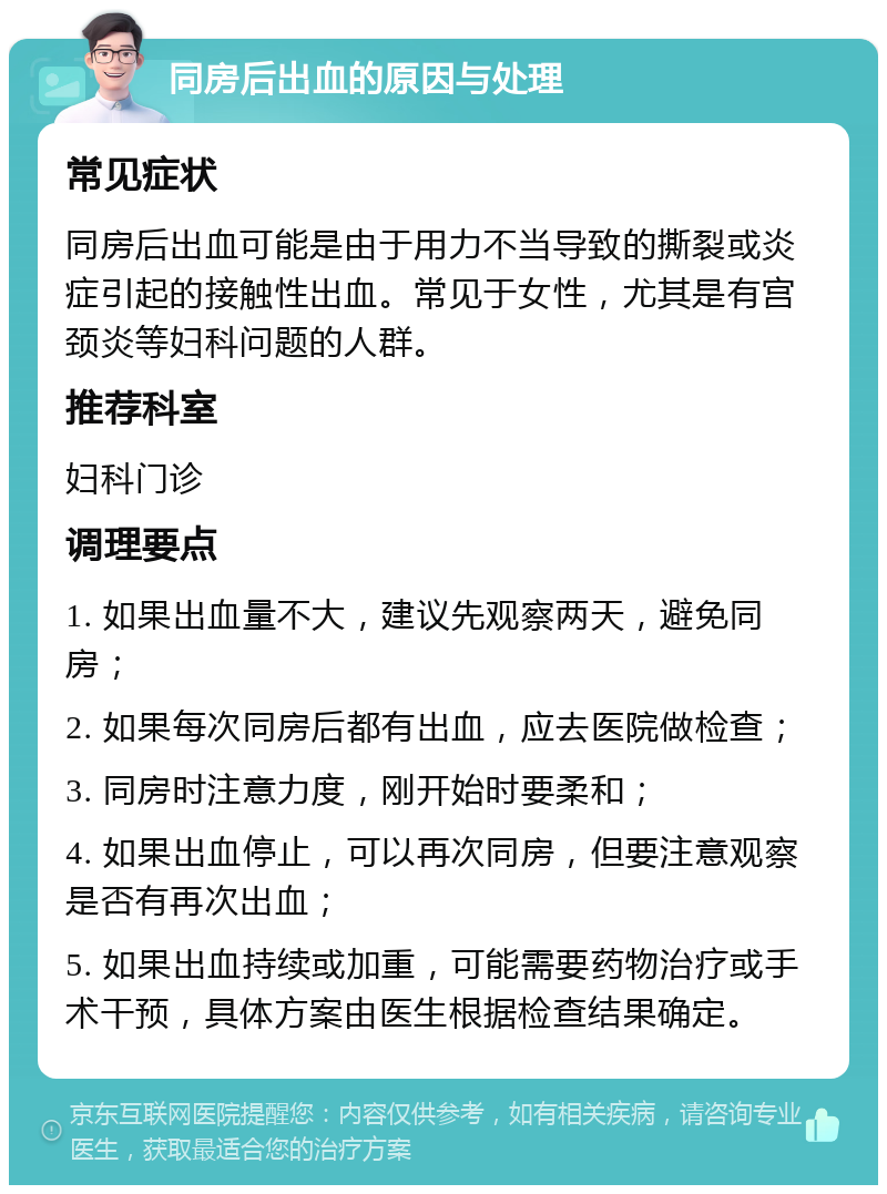 同房后出血的原因与处理 常见症状 同房后出血可能是由于用力不当导致的撕裂或炎症引起的接触性出血。常见于女性，尤其是有宫颈炎等妇科问题的人群。 推荐科室 妇科门诊 调理要点 1. 如果出血量不大，建议先观察两天，避免同房； 2. 如果每次同房后都有出血，应去医院做检查； 3. 同房时注意力度，刚开始时要柔和； 4. 如果出血停止，可以再次同房，但要注意观察是否有再次出血； 5. 如果出血持续或加重，可能需要药物治疗或手术干预，具体方案由医生根据检查结果确定。