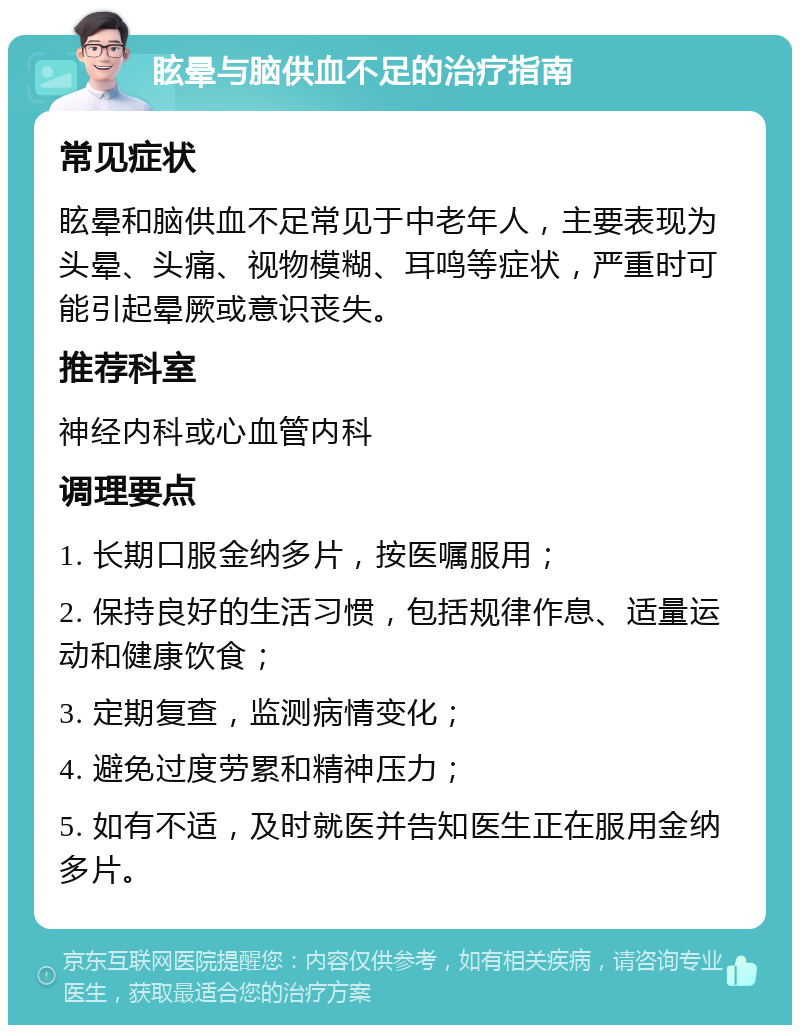 眩晕与脑供血不足的治疗指南 常见症状 眩晕和脑供血不足常见于中老年人，主要表现为头晕、头痛、视物模糊、耳鸣等症状，严重时可能引起晕厥或意识丧失。 推荐科室 神经内科或心血管内科 调理要点 1. 长期口服金纳多片，按医嘱服用； 2. 保持良好的生活习惯，包括规律作息、适量运动和健康饮食； 3. 定期复查，监测病情变化； 4. 避免过度劳累和精神压力； 5. 如有不适，及时就医并告知医生正在服用金纳多片。