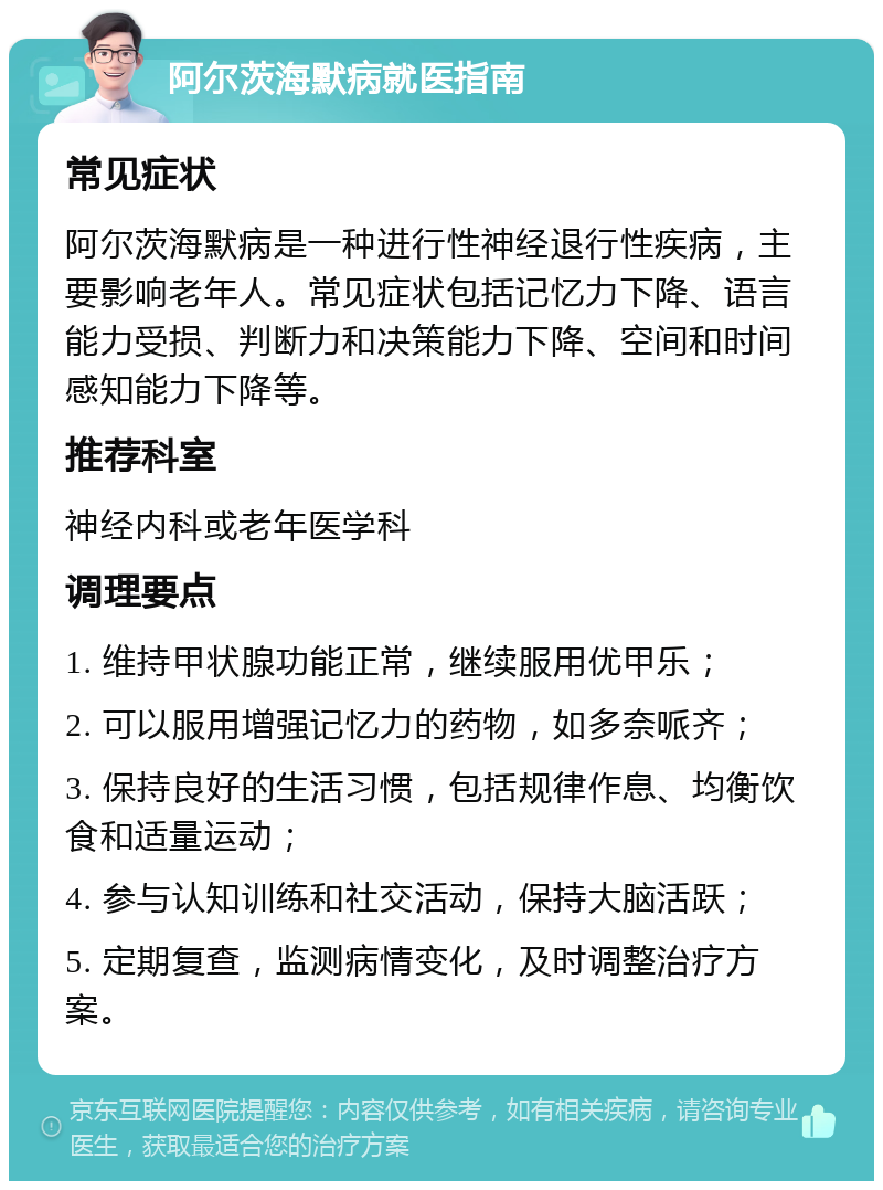 阿尔茨海默病就医指南 常见症状 阿尔茨海默病是一种进行性神经退行性疾病，主要影响老年人。常见症状包括记忆力下降、语言能力受损、判断力和决策能力下降、空间和时间感知能力下降等。 推荐科室 神经内科或老年医学科 调理要点 1. 维持甲状腺功能正常，继续服用优甲乐； 2. 可以服用增强记忆力的药物，如多奈哌齐； 3. 保持良好的生活习惯，包括规律作息、均衡饮食和适量运动； 4. 参与认知训练和社交活动，保持大脑活跃； 5. 定期复查，监测病情变化，及时调整治疗方案。