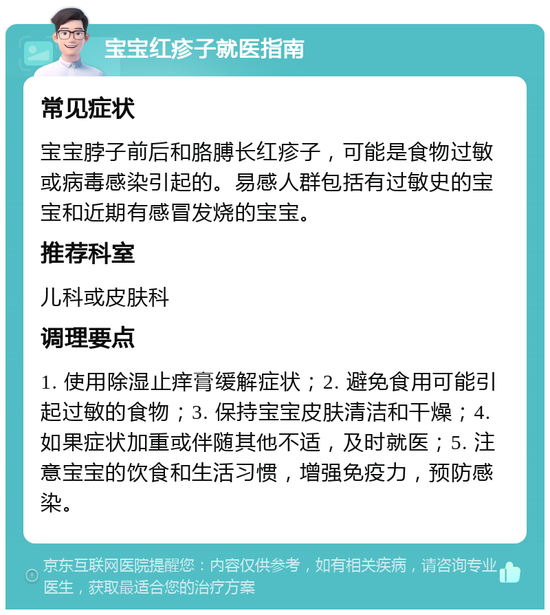 宝宝红疹子就医指南 常见症状 宝宝脖子前后和胳膊长红疹子，可能是食物过敏或病毒感染引起的。易感人群包括有过敏史的宝宝和近期有感冒发烧的宝宝。 推荐科室 儿科或皮肤科 调理要点 1. 使用除湿止痒膏缓解症状；2. 避免食用可能引起过敏的食物；3. 保持宝宝皮肤清洁和干燥；4. 如果症状加重或伴随其他不适，及时就医；5. 注意宝宝的饮食和生活习惯，增强免疫力，预防感染。