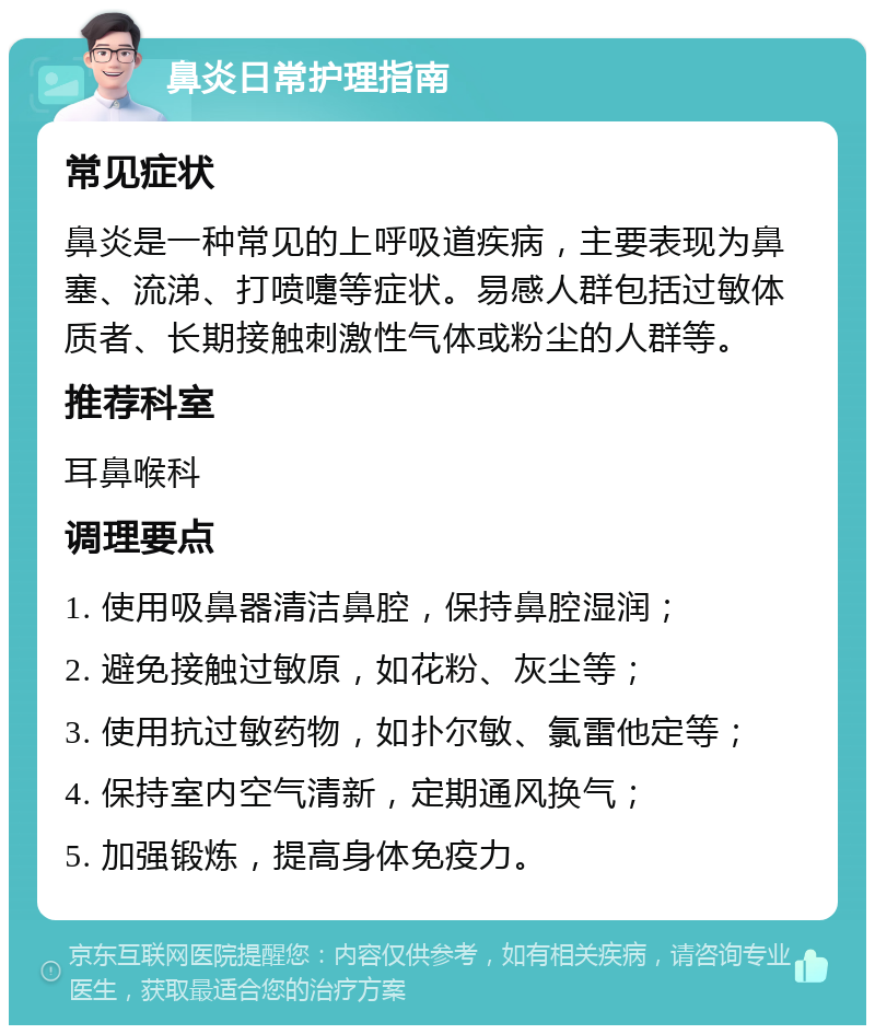 鼻炎日常护理指南 常见症状 鼻炎是一种常见的上呼吸道疾病，主要表现为鼻塞、流涕、打喷嚏等症状。易感人群包括过敏体质者、长期接触刺激性气体或粉尘的人群等。 推荐科室 耳鼻喉科 调理要点 1. 使用吸鼻器清洁鼻腔，保持鼻腔湿润； 2. 避免接触过敏原，如花粉、灰尘等； 3. 使用抗过敏药物，如扑尔敏、氯雷他定等； 4. 保持室内空气清新，定期通风换气； 5. 加强锻炼，提高身体免疫力。