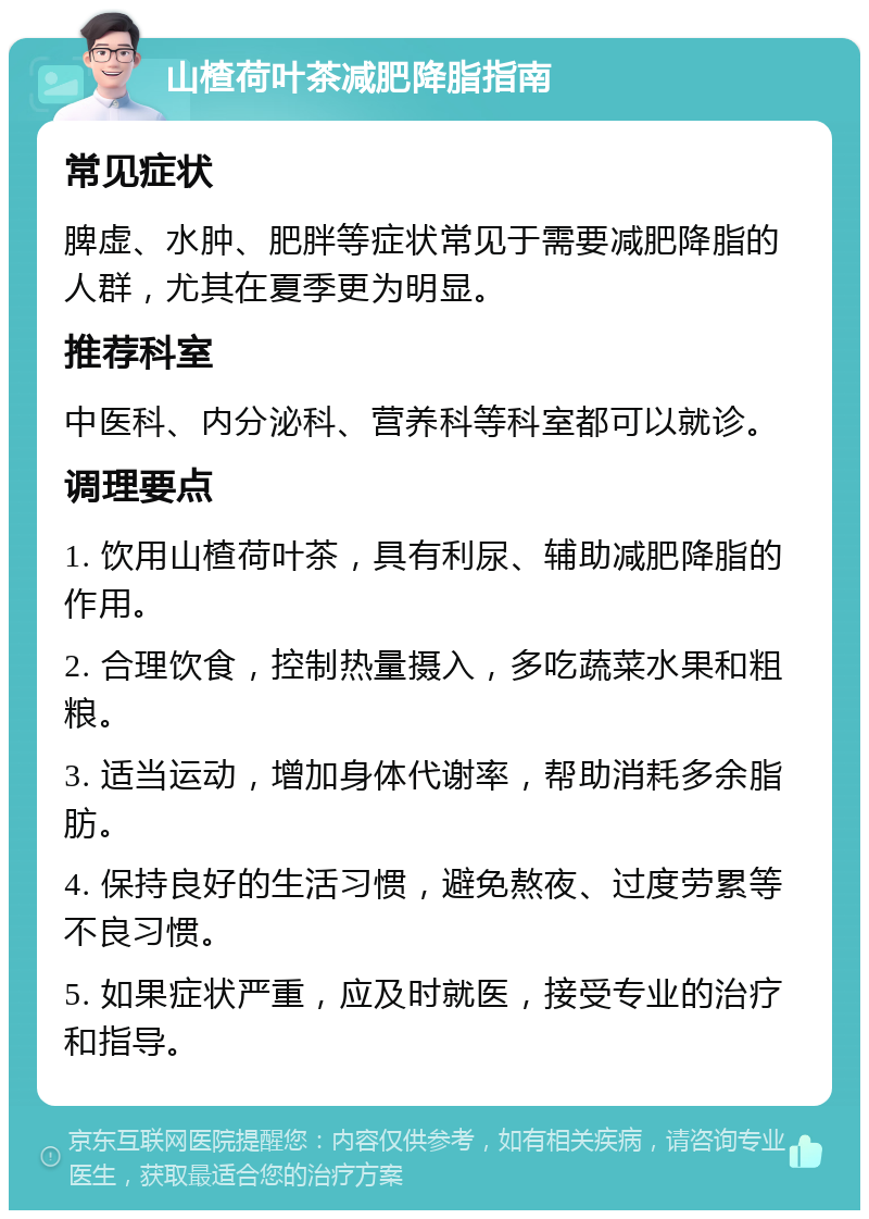 山楂荷叶茶减肥降脂指南 常见症状 脾虚、水肿、肥胖等症状常见于需要减肥降脂的人群，尤其在夏季更为明显。 推荐科室 中医科、内分泌科、营养科等科室都可以就诊。 调理要点 1. 饮用山楂荷叶茶，具有利尿、辅助减肥降脂的作用。 2. 合理饮食，控制热量摄入，多吃蔬菜水果和粗粮。 3. 适当运动，增加身体代谢率，帮助消耗多余脂肪。 4. 保持良好的生活习惯，避免熬夜、过度劳累等不良习惯。 5. 如果症状严重，应及时就医，接受专业的治疗和指导。