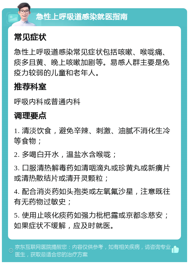 急性上呼吸道感染就医指南 常见症状 急性上呼吸道感染常见症状包括咳嗽、喉咙痛、痰多且黄、晚上咳嗽加剧等。易感人群主要是免疫力较弱的儿童和老年人。 推荐科室 呼吸内科或普通内科 调理要点 1. 清淡饮食，避免辛辣、刺激、油腻不消化生冷等食物； 2. 多喝白开水，温盐水含喉咙； 3. 口服清热解毒药如清咽滴丸或珍黄丸或新癀片或清热散结片或清开灵颗粒； 4. 配合消炎药如头孢类或左氧氟沙星，注意既往有无药物过敏史； 5. 使用止咳化痰药如强力枇杷露或京都念慈安；如果症状不缓解，应及时就医。