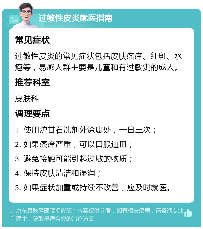 过敏性皮炎就医指南 常见症状 过敏性皮炎的常见症状包括皮肤瘙痒、红斑、水疱等，易感人群主要是儿童和有过敏史的成人。 推荐科室 皮肤科 调理要点 1. 使用炉甘石洗剂外涂患处，一日三次； 2. 如果瘙痒严重，可以口服迪皿； 3. 避免接触可能引起过敏的物质； 4. 保持皮肤清洁和湿润； 5. 如果症状加重或持续不改善，应及时就医。