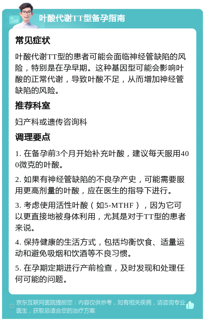 叶酸代谢TT型备孕指南 常见症状 叶酸代谢TT型的患者可能会面临神经管缺陷的风险，特别是在孕早期。这种基因型可能会影响叶酸的正常代谢，导致叶酸不足，从而增加神经管缺陷的风险。 推荐科室 妇产科或遗传咨询科 调理要点 1. 在备孕前3个月开始补充叶酸，建议每天服用400微克的叶酸。 2. 如果有神经管缺陷的不良孕产史，可能需要服用更高剂量的叶酸，应在医生的指导下进行。 3. 考虑使用活性叶酸（如5-MTHF），因为它可以更直接地被身体利用，尤其是对于TT型的患者来说。 4. 保持健康的生活方式，包括均衡饮食、适量运动和避免吸烟和饮酒等不良习惯。 5. 在孕期定期进行产前检查，及时发现和处理任何可能的问题。